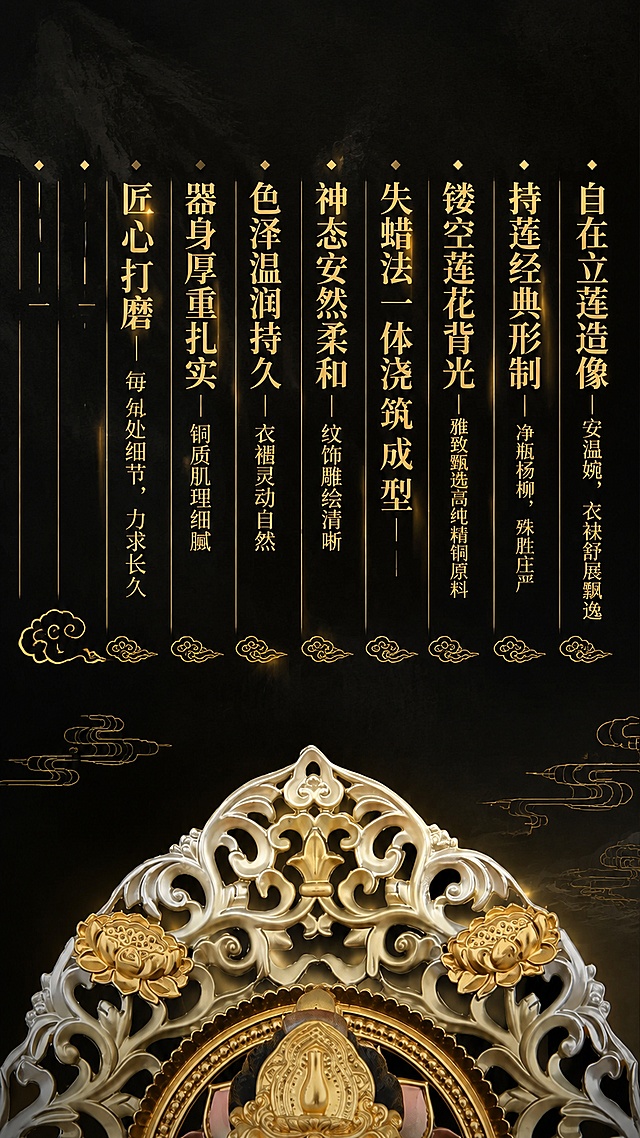 [第2屏] 核心卖点竖排展示-大势至珐琅彩摆件十大工艺卖点。本屏使用【图4】作为顶部细节小图，参考参考图第2屏上半部分竖排文字版式。
[氛围/风格] 新中式国风，深墨底+金色祥云元素，典雅庄重，信息层级清晰。
[元素布局] 画面上半部分为10列竖排文字卖点，从右至左排列，每列顶部一个大字标题，下方为竖排小字说明；文字下方点缀几朵金色祥云线条装饰；画面底部露出一小部分产品背光顶部细节作为视觉引导；整体背景为深墨色带有极淡的水墨纹理。
[光影质感] 文字烫金质感，有轻微金属光泽，背景暗调突出金色文字，整体光影沉稳。
[配色色系] 全局底色 #1A1A1A 深墨黑带水墨纹理；主色 #D4AF37 烫金色；辅助色 #C9A961 浅金色。
[视角构图] 竖版信息图，阅读动线从右至左竖排阅读，上重下轻布局。
[文字版式] 10列竖排卖点文字，从右至左依次为：第1列「自在立莲造像」+小字「安温婉，衣袂舒展飘逸」；第2列「持莲经典形制」+小字「净瓶杨柳，殊胜庄严」；第3列「镂空莲花背光」+小字「雅致甄选高纯精铜原料」；第4列「失蜡法一体浇筑成型」+小字「——」；第5列「神态安然柔和」+小字「纹饰雕绘清晰」；第6列「色泽温润持久」+小字「衣褶灵动自然」；第7列「器身厚重扎实」+小字「铜质肌理细腻」；第8列「匠心打磨」+小字「每处细节，力求长久」；第9列「——」+小字「——」；第10列「——」+小字「——」；每列文字竖排，金色宋体，标题字大，说明字小；文字间有细金色竖线分隔；底部有金色祥云线条装饰。
[比例分辨率] 9:16竖版比例，4K分辨率，文字清晰可辨。
[负向提示词] 变形，水印，文字错乱，文字过小，背景杂乱，观音形象。