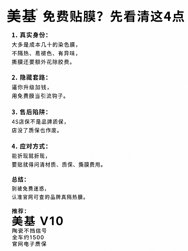 简约排版，分点简单列出所有内容，保留美基品牌：1️⃣ 真实身份：大多是成本几十的染色膜，不隔热、易褪色、有异味，撕膜还要额外花除胶费。2️⃣ 隐藏套路：逼你升级加钱，用免费膜当引流钩子。3️⃣ 售后陷阱：4S店保不是品牌质保，店没了质保也作废。4️⃣ 应对方式：能折现就折现，要贴就得问清材质、质保、撕膜费用。总结：别被免费迷惑，认准官网可查的品牌真隔热膜。推荐：美基V10，陶瓷不挡信号，全车约1500，官网电子质保。白底黑字，大间距分点，无多余装饰，3:4比例简洁易读