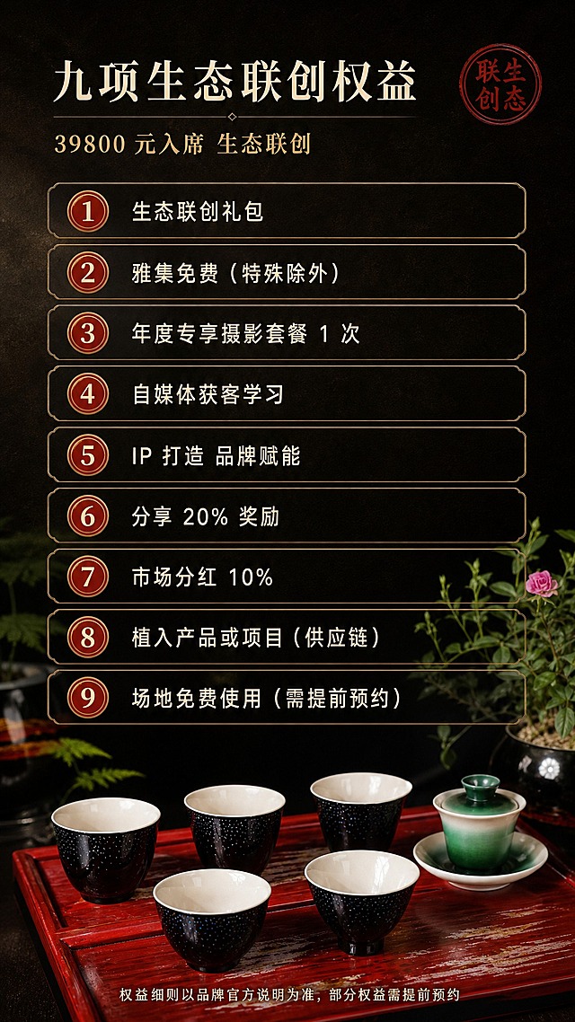 [商品] 使用【图1】【图2】：底部实物小景保留星河杯的深黑漆底、细密白色螺钿星点与莹白内壁，保留深红漆长条茶盘的漆面纹理，并保留一只青绿渐变品杯作点缀。不改变颜色、纹样与器型，不新增文字。
[画面] 目标：第七张生态联创权益页，信息优先，清晰传达 39800 元对应的九项权益。构图骨架：上下分区纵向信息流；上部约五分之一为标题区（主标题、副标题、一枚圆形印章式小章）；中部约五分之三为九条横向权益信息条，自上而下等距排列，每条为细金线描边长条卡，卡左侧一枚圆形序号（①至⑨）、右侧横排一行文案，卡片间距均匀、留白充足；下部约五分之一为主理人茶席实物小景（星河杯置于深红漆茶盘上）并压一行小字备注。三层信息层级：标题区 / 九条权益信息条 / 实物与备注。背景：深墨黑到暖棕的细腻渐变与宣纸肌理，四角虚化绿植与漆器阴影。
[视觉] 套系策略：风格=东方非遗人文高级感暗调商业摄影；标题字=宋体类细衬线加粗；正文字=无衬线黑体；主色=深墨黑；背景延展=基于深墨黑做胡桃木暖棕、漆面柔光与宣纸肌理的深浅层级；强调色=朱砂红与古金，仅用于小面积图标、引线、印章式标签；标题色=暖米白；正文色=暖浅灰；组件=细金线描边信息卡、圆形印章式标签、细线分隔；光影=单侧暖柔光加局部聚光，暗调低对比。
[文字] 顶部横排主标题「九项生态联创权益」，其下一行副标题「39800 元入席 生态联创」；九条卡面文案自上而下横排依次为「①生态联创礼包」「②雅集免费（特殊除外）」「③年度专享摄影套餐 1 次」「④自媒体获客学习」「⑤IP 打造 品牌赋能」「⑥分享 20% 奖励」「⑦市场分红 10%」「⑧植入产品或项目（供应链）」「⑨场地免费使用（需提前预约）」；底部一行小字「权益细则以品牌官方说明为准，部分权益需提前预约」。全部文字横排、字号手机端可读，禁止竖排、旋转排、单字竖列、序号错乱。
[规格] 图片比例 9:16 竖版，4K，避免变形、错字、乱码、文字过小、竖排或旋转文字、序号错乱、权益条数量错误、出现平台 Logo 或水印。