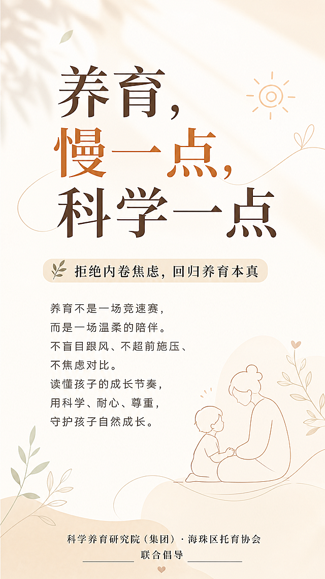 设计一张温暖松弛的育儿宣传海报，适合社区张贴和朋友圈传播。背景为留白治愈画面，搭配柔和光影和极简线条元素，整体氛围温暖松弛。排版从上至下：顶部超大大字主标题"养育，慢一点，科学一点"，中部中字副标题"拒绝内卷焦虑，回归养育本真"，接着核心正文："养育不是一场竞速赛，而是一场温柔的陪伴。不盲目跟风、不超前施压、不焦虑对比。读懂孩子的成长节奏，用科学、耐心、尊重，守护孩子自然成长。"，底部落款"科学养育研究院（集团）· 海珠区托育协会 联合倡导"，整体氛围感拉满