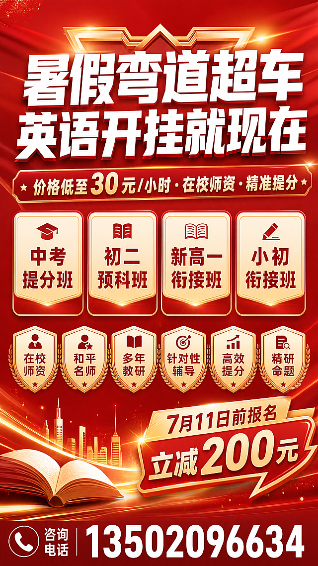 暑期英语招生海报，整体为红金配色背景，红白金搭配，活力大气，参考新东方教育机构海报风格，专业印刷品质，高对比度。画面上方居中放置主标题，为白色大字"暑假弯道超车·英语开挂就现在"，主标题下方放置副标题"价格低至30元/小时·在校师资·精准提分"。副标题下方横向排列四个课程卡片，分别写有"中考提分班"、"初二预科班"、"新高一衔接班"、"小初衔接班"。课程卡片下方排列六个优势标签，分别是"在校师资"、"和平名师"、"多年教研"、"针对性辅导"、"高效提分"、"精研命题"。右下角放置促销标签，写有"7月11日前报名立减200元"。海报最底部放置联系电话"13502096634"。竖版海报，排版清晰醒目。