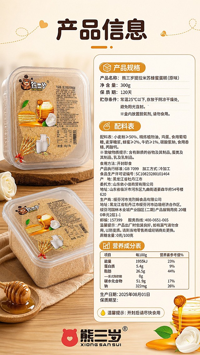 [商品] 使用【图1】【图4】熊三岁提拉米苏包装配料图；保留营养成分表、配料表、净含量等所有包装文字信息；商品处理：清晰化营养成分表与配料表文字，确保数据准确可读，不修改任何商品本体文字与数值。
[画面] 目标：规格与营养信息收尾页，参数清晰一目了然。构图：左产品右信息，左侧35%放置产品包装盒（正面+侧面），右侧65%为规格营养信息卡；背景为浅米色干净底，底部有品牌Logo收尾；整体简洁专业，信息层级清晰。
[视觉] 套系策略：风格=暖调治愈食欲风商业摄影；标题字=圆润粗黑体（可爱亲和）；正文字=简洁无衬线体；主色=蜂蜜暖棕+奶白色；背景延展=基于暖棕与奶白做深浅层级、同色渐变和细腻木纹/纸张质感；强调色=蜂蜜金黄色，仅用于小面积图标、引线和标签高光；标题色=深棕褐色；正文色=暖棕灰；组件=圆角奶白信息卡、细线引线、蜂蜜滴装饰；光影=左前侧暖柔光，信息卡区域均匀布光保证文字清晰。
[文字] 顶部主标题「产品信息」；右侧信息卡分三栏：①产品规格：产品名称、净含量300g、保质期120天、贮存条件；②配料表：小麦粉≥50%、精炼植物油、鸡蛋、蜂蜜≥2%、牛奶≥1%等（摘要呈现）；③营养成分表：能量、蛋白质、脂肪、碳水化合物、钠的每100g含量与NRV%表格形式；底部温馨提示「开封后请尽快食用」；所有文字横排，表格清晰，字号保证手机端可读。
[规格] 图片比例9:16竖版，4K分辨率，避免变形、错字、文字过小、冷蓝背景、营养数据错误、极限词。