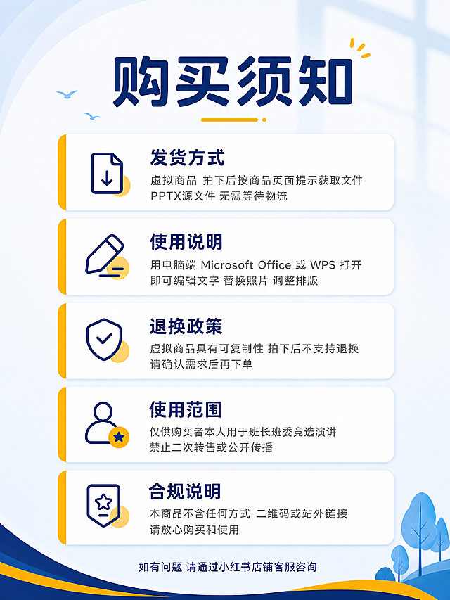 [商品] 使用【图1】班长竞选PPT主图作为视觉风格参考；保留深蓝+明黄+白色的校园风配色体系、圆润无衬线字体风格、蓝白渐变PPT页面设计语言；不展示电脑和PPT样张，只做购买须知信息页。
[画面] 目标是生成1张小红书3:4竖版购买须知图，顶部大标题居中，下方5个圆角信息卡片纵向排列，每个卡片左侧有明黄色圆角装饰条，卡片内有小标题和说明文字；整体干净清爽，信息层级清晰，校园学生向风格。
[视觉] 套系策略：风格=小红书校园清新信息图；标题字=圆润无衬线粗体；正文字=圆润无衬线常规体；主色=深蓝色；背景延展=浅蓝到米白的柔和渐变背景，顶部有轻微窗格投影氛围；强调色=明黄色，仅用于左侧装饰条、小图标和重点标签；标题色=深蓝色；正文色=深灰色；组件=圆角白色信息卡片、左侧明黄色圆角竖条、简约线稿小图标；光影=柔和顶光，卡片有轻微投影，整体明亮通透。
[文字] 顶部居中大标题「购买须知」，深蓝色粗体大字。下方5个卡片依次排列：
第1个卡片标题「发货方式」，说明文字「虚拟商品 拍下后按商品页面提示获取文件 PPTX源文件 无需等待物流」；
第2个卡片标题「使用说明」，说明文字「用电脑端 Microsoft Office 或 WPS 打开即可编辑文字 替换照片 调整排版」；
第3个卡片标题「退换政策」，说明文字「虚拟商品具有可复制性 拍下后不支持退换 请确认需求后再下单」；
第4个卡片标题「使用范围」，说明文字「仅供购买者本人用于班长班委竞选演讲 禁止二次转售或公开传播」；
第5个卡片标题「合规说明」，说明文字「本商品不含任何方式 二维码或站外链接 请放心购买和使用」；
底部一行小字居中「如有问题 请通过小红书店铺客服咨询」。所有文字横向排版，清晰可读，不拥挤。画面中绝对不能出现「联系」二字。
[规格] 图片比例3:4竖版，4K，避免变形、错字、文字过小、二维码、站外链接、杂乱背景、水印、平台Logo，绝对禁止出现「联系」二字。