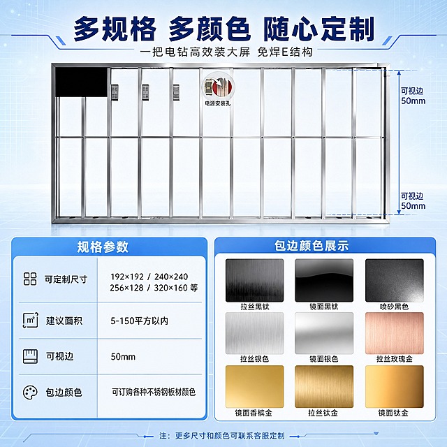 [主图-3] 规格尺寸与包边颜色展示图，帮助用户快速选型。
[统一基调] 浅蓝色科技风，整体清爽专业；背景为浅蓝渐变+科技网格纹理，主色浅蓝#60A5FA，强调色深蓝#1E40AF，标题白色/深蓝粗体无衬线字体，辅助字深灰，组件用圆角科技感卡片+细线引线，光影为冷调柔光，金属不锈钢质感干净。
[画面] 上半部分展示E结构框架正面主体，占比约40%，框架上用蓝色尺寸线标注「可视边50mm」；下半部分左侧为规格参数表区域，右侧为包边颜色色卡矩阵，3行3列共9种不锈钢颜色样本，每种颜色下方标注名称。
[光影质感] 商业摄影质感，框架金属反光干净，色卡样本有真实金属拉丝/镜面质感，背景柔和。
[配色] 浅蓝背景，深蓝标题，色卡展示真实金属色（黑钛、银色、玫瑰金、香槟金、钛金等），表格用浅蓝底白字表头。
[文字版式] 顶部大标题「多规格 多颜色 随心定制」；规格表内文字：可定制尺寸「192×192 / 240×240 / 256×128 / 320×160 等」，建议面积「5-150平方以内」，可视边「50mm」；色卡名称分别标注拉丝黑钛、镜面黑钛、喷砂黑色、拉丝银色、镜面银色、拉丝玫瑰金、镜面香槟金、拉丝钛金、镜面钛金；文字全部横排，表格清晰易读。
[输出要求] 1:1正方形，2K分辨率，文字表格清晰，色卡颜色准确；负向：模糊、错字、变形、颜色失真、水印。