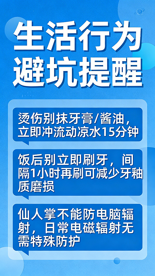 日常习惯辟谣科普竖版海报，蓝色健康风格，简洁清晰大字排版，整体干净正式、易读醒目，适合班级宣传校园科普。主标题为「生活行为避坑提醒」，内容：1. 烫伤别抹牙膏/酱油，立即冲流动凉水15分钟；2. 饭后别立即刷牙，间隔1小时再刷可减少牙釉质磨损；3. 仙人掌不能防电脑辐射，日常电磁辐射无需特殊防护。配色清爽蓝色，文字醒目，布局清晰。