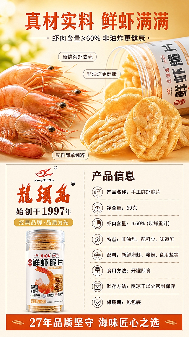 [第2张] 品质+规格页-鲜虾原料展示与产品信息。本张使用【图1】（鲜虾脆片罐装产品图）作为商品主体。
[氛围/风格] 品质食材风，鲜虾微距特写，脆片酥脆质感，商业摄影级。
[元素布局] 画面上半部分是鲜虾和脆片特写：左侧是几只新鲜大虾，虾肉饱满，右侧是几片金黄酥脆的虾片，纹理清晰，占画面40%；旁边有打开的透明罐一角；背景是暖黄渐变，有阳光光斑。画面下半部分是品牌信息和产品规格，左右分栏布局。
[光影质感] 顶部柔和暖光，虾有鲜亮的红色高光，脆片有金黄酥脆的纹理光泽，整体鲜亮有食欲。
[配色色系] 全局底色 #FFF8E1 暖金黄渐变；主色橙红 #E65100 + 深棕 #5D4037；辅助色金黄 + 白色，清新专业。
[视角构图] 上特写下信息布局，鲜虾脆片为视觉焦点，阅读动线从上到下。
[文字版式] 顶部标题：「真材实料 鲜虾满满」橙红色粗体大字，下方小字「虾肉含量≥60% 非油炸更健康」。鲜虾脆片旁用引线标注：「新鲜海虾去壳」「非油炸更健康」「配料简单纯粹」。下半部分信息区：
左侧品牌区：「龙须岛」橙红色书法体大字，下方「始创于1997年」深棕色小字，配金色「经典品牌·品质为先」小标签。
右侧规格区：
标题「产品信息」深棕色粗体，下方列表：
· 产品名称：手工鲜虾脆片
· 净含量：60克
· 虾肉含量：≥60%（以鲜重计）
· 特点：非油炸、配料少、味道鲜
· 配料：新鲜海虾、淀粉、食用盐等
· 食用方法：开罐即食
· 贮存方法：阴凉干燥处密封保存
· 保质期：见包装
每条信息前配简约小图标。底部品牌承诺：「27年品质坚守 海味匠心之选」橙红色底白字横幅。文字清晰可读，排版整齐。
[比例分辨率] 9:16 竖版比例，4K 分辨率，文字清晰可辨，高清画质。
[负向提示词] 食材变形，颜色偏差，水印，文字错乱，画面模糊。