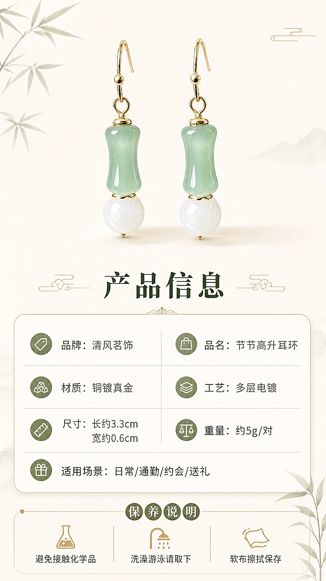 [商品] 使用【图1】节节高升耳环；保留竹节形浅绿色仿玉珠、白色圆珠、金色耳钩的完整造型、颜色和比例；耳环清晰展示作为产品标准照。
[画面] 目标：规格信息页，清晰展示产品参数与保养说明。构图：上方耳环标准照（一对并列），下方信息卡片区；耳环占画面约35%。背景：纯净米白色背景，简洁干净；耳环下方有淡淡投影，立体感自然。
[视觉] 套系策略：风格=新中式国风轻奢商业摄影；标题字=宋体衬线粗体；正文字=简洁无衬线体；主色=浅豆绿+米白+暖金；背景延展=基于米白做纯净底色、极浅渐变和细腻纸纹；强调色=暖金色，仅用于小面积图标、引线和标签；标题色=深墨绿；正文色=暖灰褐；组件=圆角浅底信息卡、细线分隔线、竹叶小图标点缀；光影=正面柔光，产品清晰无阴影干扰。
[文字] 下方信息卡横排排版，标题"产品信息"，参数分两列清晰列出：品牌：清风茗饰 / 品名：节节高升耳环，材质：铜镀真金 / 工艺：多层电镀，尺寸：长约3.3cm 宽约0.6cm / 重量：约5g/对，适用场景：日常/通勤/约会/送礼；底部小字保养说明：「避免接触化学品 / 洗澡游泳请取下 / 软布擦拭保存」，文字全部横向排版，字号清晰手机可读。
[规格] 图片比例9:16竖版，4K，避免变形、错字、文字过小、冷蓝背景、耳环颜色改变、结构失真。