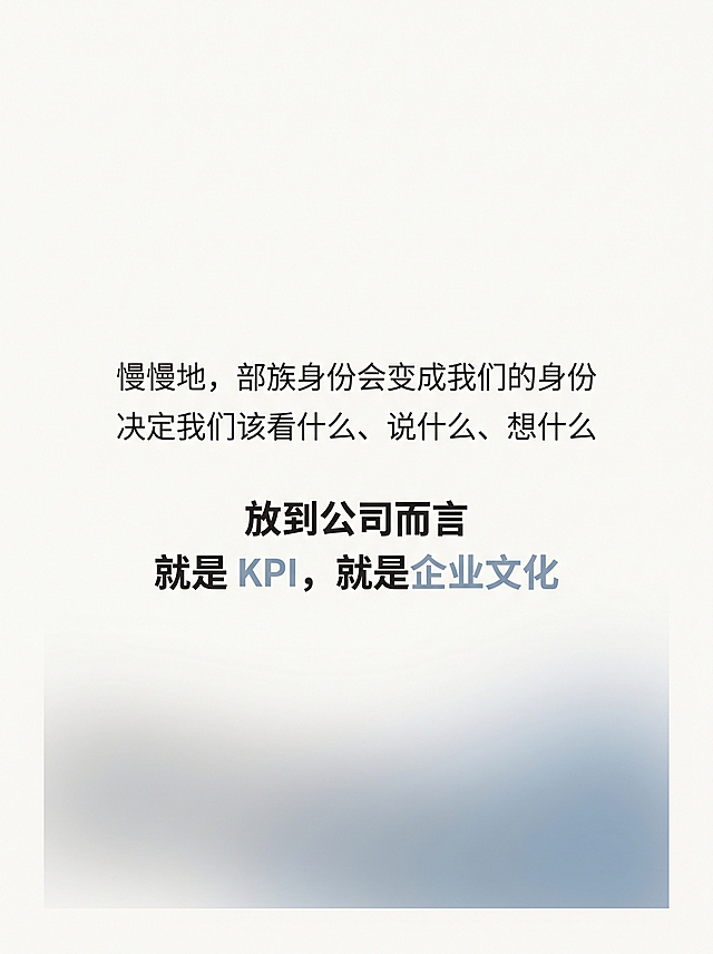 小红书竖版图文身份同化页，尺寸1080px × 1440px，比例3:4，风格极简纸张质感风，低饱和弱装饰重留白，主背景奶白色#F8F6F2叠加10%透明度细腻纸张肌理。文字内容："慢慢地，部族身份会变成我们的身份
决定我们该看什么、说什么、想什么
放到公司而言
就是 KPI，就是企业文化"。文字整体居中对齐，垂直居中偏上，前两句字号32px，炭黑色#2C2C2C；后两句字号34px，炭黑加粗，「KPI」「企业文化」替换为雾霾蓝色#8AA2B5强化共鸣点。页面下方1/3处做一块横向渐变色块，左侧浅灰、右侧雾霾蓝，中间模糊融合，整体透明度15%，不遮挡文字仅做氛围点缀，象征身份边界模糊同化。左右留12%安全边距，行间距1.5倍，揭示职场规律，高级沉静。