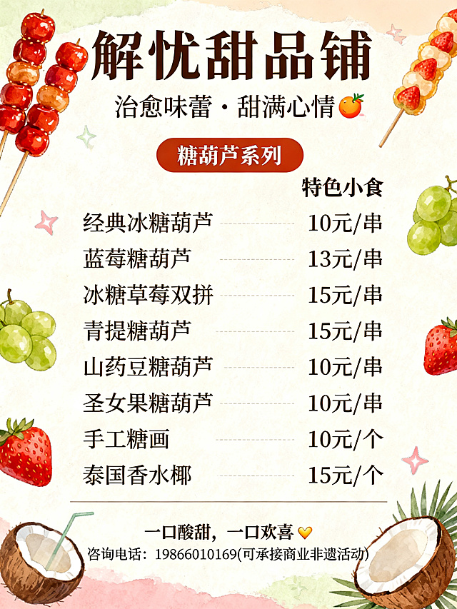 解忧甜品铺治愈味蕾・甜满心情🍡 糖葫芦系列·经典冰糖葫芦 10 元 / 串·蓝莓  13 元 / 串·冰糖草莓 15 元 / 串·青提草莓双拼 15 元 / 串·青提糖葫芦 15 元 / 串·山药豆糖葫芦 10 元 / 串·圣女果糖葫芦 10 元 / 串🥥 特色小食·手工糖画 10 元 / 个·泰国香水椰 15 元 / 个一口酸甜，一口欢喜✨咨询电话: 19866010169(可承接商业非遗活动)帮我弄个菜单价目海报