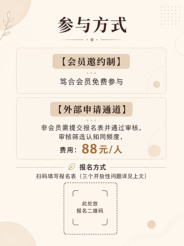 [第5屏] 参与规则-报名方式与费用说明。
[氛围/风格] 文艺简约风，延续整体温暖调性，信息清晰直观。
[元素布局] 顶部标题，下方分两个区域分别介绍会员邀约制和外部申请通道，下方提示扫码填写报名表，页面底部留白透气，保留少量简约装饰元素。
[光影质感] 整体光线均匀，分区清晰，不同通道信息分隔明显，文字亮度足够。
[配色色系] 全局底色：#F5F1E9（米白浅棕）；标题深棕#3E2723，正文浅棕#5D4037，区域标题使用浅棕色块，文字层级清晰。
[视角构图] 上下分区排版，两个报名通道上下分布，扫码提示在底部，布局均衡。
[文字版式] 顶部居中大标题“参与方式”，字号为画面宽度6%。
第一区块（会员）：标题“【会员邀约制】”，内容“笃合会员免费参与”，标题加粗突出。
第二区块（非会员）：标题“【外部申请通道】”，内容“非会员需提交报名表并通过审核，审核筛选认知同频度，费用：88元/人”。
底部提示：报名方式 扫码填写报名表（三个开放性问题详见上文），预留出二维码框位置，标注此处放报名二维码。
文字排版分区清晰，字号适合移动端阅读，关键信息加粗突出。
[比例分辨率] 3:4竖版比例，2K分辨率，文字清晰可辨，超高清。
[负向提示词] 文字错乱，分区重叠，二维码占位错误，颜色偏差，水印，背景杂乱