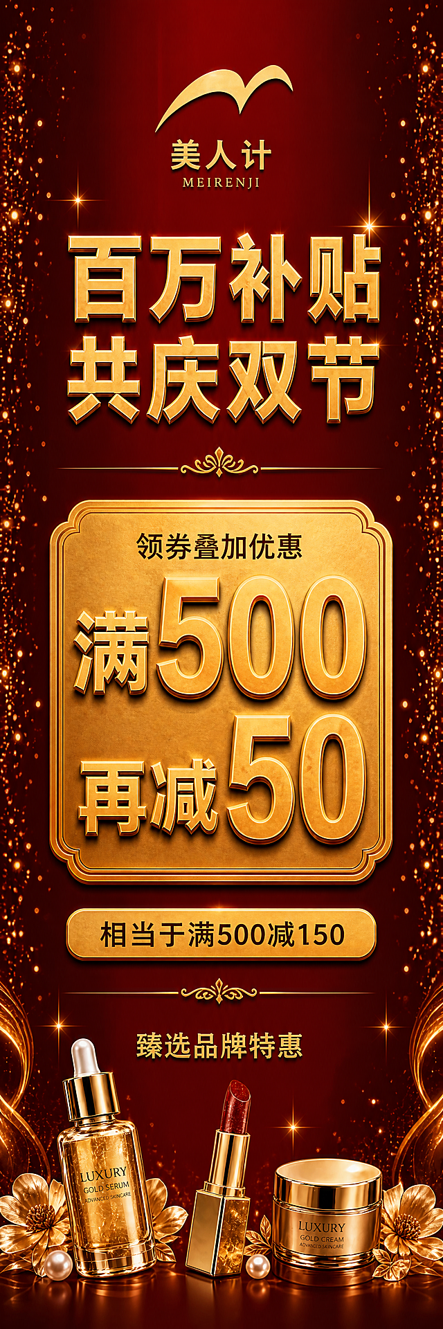 重新设计第二版竖版宣传牌，比例为高80宽20（竖长条形，1:4比例），红金大气风格。与第一版完全统一布局结构，所有标题和关键文字横排排版：顶部品牌区：横排美人计金色logo + "美人计 MEIRENJI"金色文字，居中；往下主标题区：横排"百万补贴 共庆双节"金色立体大字，分两行（百万补贴在上，共庆双节在下），居中，气势磅礴；再往下金色装饰分隔线；中部核心优惠区：横排"领券叠加优惠"小字在上，下方是"满500再减50"金色立体大字，数字"500"和"50"超大号突出，整体在横向金色牌匾内，牌匾占据画面最核心位置，是最大视觉焦点；牌匾下方横排提示语："相当于满500减150"金色文字，用金色底纹条衬托，醒目突出；再往下金色装饰分隔线；底部辅助信息区：横排"臻选品牌特惠"金色小字居中；最底部点缀精致的金色美妆产品（精华瓶、口红、面霜罐）和金色花朵、珍珠，左右对称分布。背景为深红色渐变，左右两侧对称分布金色粒子光点和星光。整体布局与第一版完全统一，横排文字阅读舒适，层级清晰。画面中所有数字必须精确渲染。超高清画质。