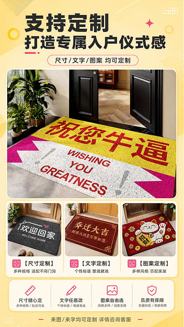[商品] 使用【图1】黄白粉撞色"祝您牛逼"文字丝圈入户地垫作为主款展示；保留地垫的丝圈材质和质感；同时示意性展示2-3款不同文字/图案的定制款地垫缩略图，体现定制多样性，主款地垫保持原图配色和文字。
[画面] 目标：定制服务页，展示支持个性化定制的优势。构图：上中下结构，上部主标题+主款地垫大图（占画面40%），中部展示3款不同风格定制款小图（尺寸定制/文字定制/图案定制各一款），下部定制说明文案；背景为暖黄色渐变+几何装饰，营造丰富可选的定制氛围。
[视觉] 套系策略：风格=现代温馨家居商业摄影风，明亮通透有质感；标题字=粗黑体，醒目有力；正文字=简洁无衬线黑体；主色=明黄色；背景延展=基于明黄色做深浅层级、同色渐变和细腻哑光质感，搭配暖米色家居环境；强调色=玫红色，仅用于小面积图标、引线、标签和重点文字高亮；标题色=深炭灰；正文色=中暖灰；组件=圆角信息卡、细线引线、定制款卡片、分类标签；光影=左前侧暖自然光，柔和明亮。
[文字] 顶部主标题："支持定制  打造专属入户仪式感"，副标题："尺寸/文字/图案 均可定制"；中部3类定制说明："【尺寸定制】多种规格 适配不同门洞""【文字定制】个性标语 想说就说""【图案定制】多样风格 匹配家居"；底部小字："来图/来字均可定制 详情咨询客服"；文字全部横排。
[规格] 图片比例9:16竖版，4K，避免变形、错字、文字过小、冷蓝灰背景、主款地垫颜色图案改变。