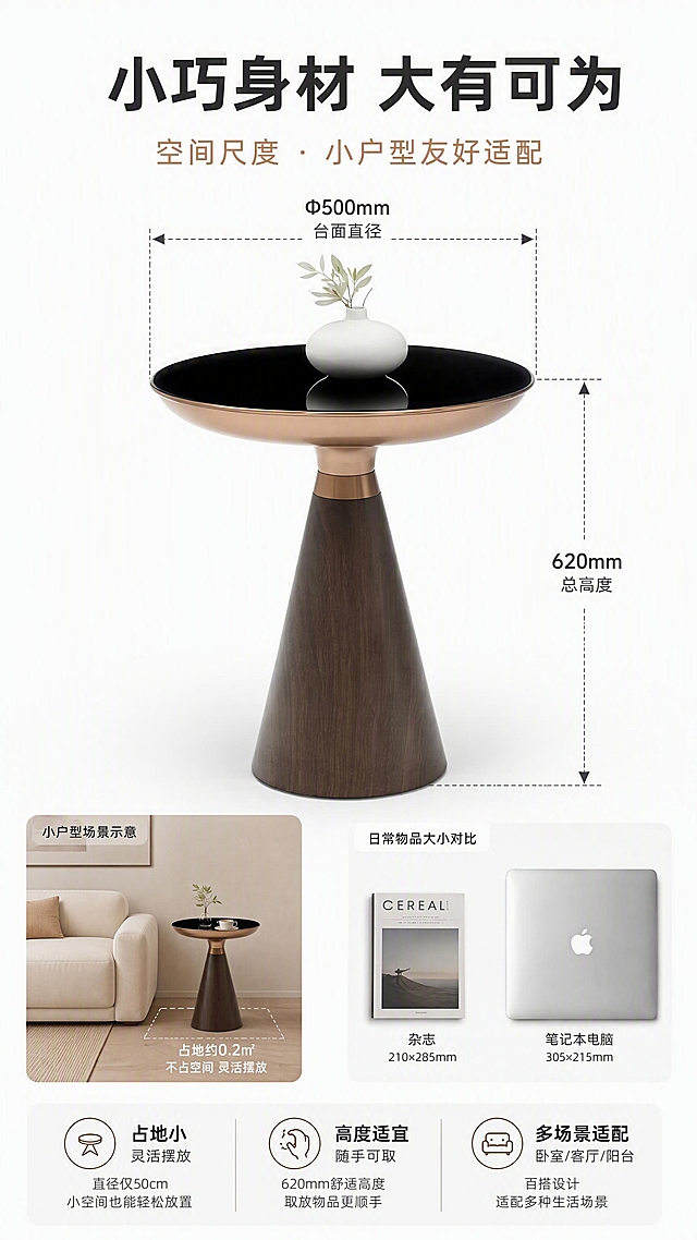 [第6张] 空间尺度页-Φ500*620尺寸标注与小户型适配展示。本张使用【图1】作为商品主体，保持外观一致。
[氛围/风格] 清晰直观尺寸说明风，简约干净，信息可视化，小户型场景感。
[元素布局] 产品置于画面中央，占比约50%；四周有虚线尺寸标注线：横向标注台面直径「Φ500mm」，纵向标注总高度「620mm」；左下角配小户型场景缩略图（小沙发+边几，标注占地小），右下角配日常物品对比（如与杂志、笔记本电脑大小对比）；背景为纯白色渐变，干净清晰；产品结构与输入图一致。
[光影质感] 顶部均匀柔光，产品各面清晰可见，底部柔和投影，整体明亮干净无杂物。
[配色色系] 全局底色纯白#FFFFFF；主色黑+古铜金；辅助色深灰标注线、浅灰辅助图形。
[视角构图] 正面平视居中，尺寸标注环绕产品，阅读动线从产品→尺寸标注→下方说明。
[文字版式] 顶部主标题「小巧身材 大有可为」。产品四周尺寸数字清晰标注「Φ500mm 台面直径」「620mm 总高度」，配箭头引线。底部三格小户型优势「占地小 灵活摆放」「高度适宜 随手可取」「多场景适配 卧室/客厅/阳台」。字体为现代无衬线体，字色黑+古铜金。
[比例分辨率] 9:16竖版比例，4K分辨率，文字清晰可辨，高清画质。
[负向提示词] 产品变形，尺寸标注错误，比例失调，文字过小，水印，背景杂乱，数字模糊。