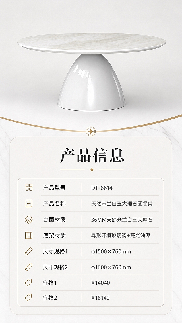 [商品] 使用【图1】白色大理石圆形餐桌；保留完整结构、比例、材质外观；餐桌正面45°标准展示图，清晰完整。
[画面] 目标：产品信息参数页，收口全套规格。构图：上下分区，上方约40%为餐桌完整正视图，居中展示，背景为纯白/浅灰渐变；下方约60%为规范参数表格，清晰列出各项产品信息；整体简洁专业，信息层级分明。
[视觉] 套系策略：风格=现代轻奢高级商业摄影；标题字=现代简约衬线粗体；正文字=简洁无衬线体；主色=米白+浅灰；背景延展=基于米白浅灰做深浅层级、同色渐变和细腻石材/乳胶漆质感；强调色=香槟金，仅用于小面积图标、引线、标签和装饰线条；标题色=深炭灰；正文色=中暖灰；组件=圆角浅底信息卡、细金线引线、大理石纹理装饰条；光影=均匀柔光，产品清晰无阴影。
[文字] 参数表标题「产品信息」，表格内容：产品型号「DT-6614」，产品名称「天然米兰白玉大理石圆餐桌」，台面材质「36MM天然米兰白玉大理石」，底架材质「异形开模玻璃钢+亮光油漆」，尺寸规格1「φ1500×760mm」，尺寸规格2「φ1600×760mm」，价格1「¥14040」，价格2「¥16140」；文字全部横排，字号清晰手机可读。
[规格] 图片比例9:16竖版，4K分辨率，避免变形、错字、文字过小、参数缺失。