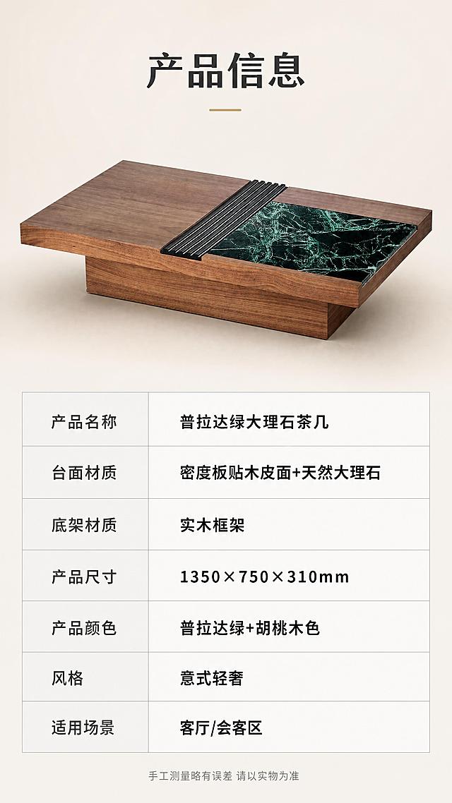 [第8张] 产品信息页-规格参数表收口。本张使用【图1】作为商品主体，配合参数表。
[氛围/风格] 简约专业参数页，清晰易读，品牌感，商业摄影质感。
[元素布局] 画面上半部分为茶几45°斜侧全貌，占比约40%，背景为浅米色渐变；下半部分为规整的参数表格，包含产品名称、材质、尺寸、颜色等关键信息；表格设计简约，有浅灰色分隔线；产品外观、结构、颜色与输入图一致。
[光影质感] 顶部均匀柔光，产品底部自然投影，整体明亮干净，参数表区域光线均匀保证文字清晰。
[配色色系] 全局底色 #F5F1EB 米杏色；主色胡桃木棕+普拉达绿；辅助色深灰文字、浅灰表格线、白色表格底。
[视角构图] 上下分区结构，上半产品展示，下半参数表格，阅读动线自上而下，清晰明了。
[文字版式] 顶部标题「产品信息」；参数表包含：产品名称「普拉达绿大理石茶几」、台面材质「密度板贴木皮面+天然大理石」、底架材质「实木框架」、产品尺寸「1350×750×310mm」、产品颜色「普拉达绿+胡桃木色」、风格「意式轻奢」、适用场景「客厅/会客区」；表格左列参数名深灰色，右列参数值黑色加粗；底部小字「手工测量略有误差 请以实物为准」；文字全部清晰可读。
[比例分辨率] 9:16竖版比例，4K分辨率，文字清晰可辨，高清画质。
[负向提示词] 参数错误，产品变形，颜色偏差，水印，文字过小，表格错乱，缺件错件，结构错误。