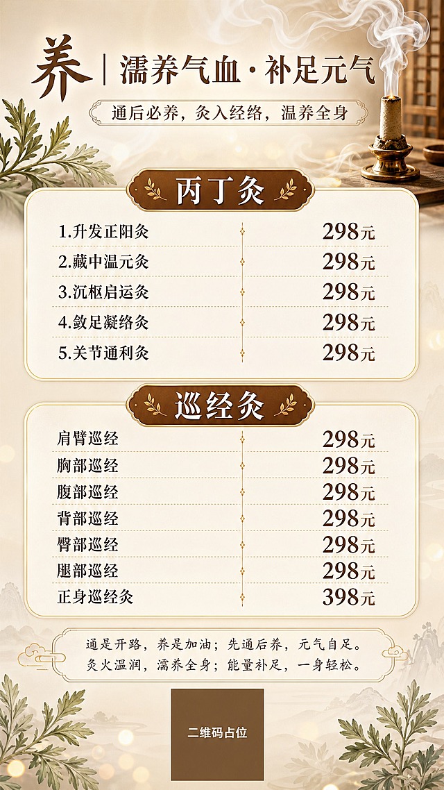 新中式国风养生艾灸价目表海报，竖版9:16，温润典雅风格。顶部主标题区：大标题"养｜濡养气血 · 补足元气"，副标题"通后必养，灸入经络，温养全身"，配艾灸烟雾缭绕的柔和装饰。中部为价格列表区，分两大品类模块：第一个模块标题"丙丁灸"，下列5个项目："1.升发正阳灸 298元"、"2.藏中温元灸 298元"、"3.沉枢启运灸 298元"、"4.敛足凝络灸 298元"、"5.关节通利灸 298元"，项目名左对齐，价格右对齐。第二个模块标题"巡经灸"，下列7个项目："肩臂巡经 298元"、"胸部巡经 298元"、"腹部巡经 298元"、"背部巡经 298元"、"臀部巡经 298元"、"腿部巡经 298元"、"正身巡经灸 398元"，项目名左对齐，价格右对齐。底部理念文案："通是开路，养是加油；先通后养，元气自足。灸火温润，濡养全身；能量补足，一身轻松。"最底部居中放置二维码占位符（纯色方块+中央"二维码占位"文字）。配色：暖米白底+暖棕+金色点缀，温润养生感。装饰元素：淡淡的艾灸烟雾、艾草叶片、金色细分割线、圆角卡片模块、柔和光斑。版式精美，信息层级分明，价格数字清晰醒目。画面中所有信息区域必须填充完整合理的内容，不得出现空白框、空白占位、横线待填写区域、空列表项、空单元格。画面中所有数字必须精确渲染，不得错位、遗漏或编造。画面中所有二维码区域使用纯色方块占位符呈现，方块中央标注"二维码占位"文字，严禁生成任何可识别的二维码图案。