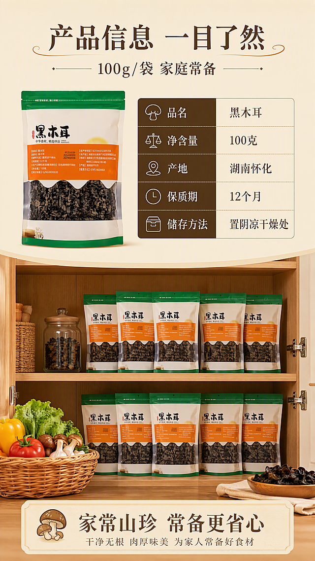 [第8张] 详情页规格信息与收尾页-产品参数与囤货建议。本张使用【图1】作为背面参数参考，展示规格信息。
[氛围/风格] 信息清晰收尾风，温馨家常感，囤货氛围，商业设计质感。
[元素布局] 画面上半部分为产品规格信息区，左侧放一袋黑木耳产品（正面，小尺寸），右侧为参数表格；下半部分为囤货场景：厨房橱柜中整齐摆放多袋黑木耳，旁边有食材篮，营造家庭常备的温馨感；背景为浅米色厨房场景虚化。
[光影质感] 柔和暖光，整体明亮温馨，参数区清晰易读。
[配色色系] 全局底色 #F5EFE0 米杏色；主色深褐、森林绿；辅助色原木棕、米白；点缀色暖黄。
[视角构图] 上下分屏，上半参数信息、下半囤货场景，阅读动线从上到下。
[文字版式] 版式为顶部标题 + 上半参数表 + 下半囤货场景 + 底部收尾语。主标题「产品信息 一目了然」，副标题「100g/袋 家庭常备」，温润宋体，深褐色字；参数表包含：品名「黑木耳」、净含量「100克」、产地「湖南怀化」、保质期「12个月」、储存方法「置阴凉干燥处」；底部收尾语「家常山珍 常备更省心」；文字清晰，表格规整，移动端可读。
[比例分辨率] 9:16 竖版比例，4K 分辨率，文字清晰可辨，高清画质。
[负向提示词] 产品变形，参数错误，水印，文字过小，极端促销词，虚假承诺。
