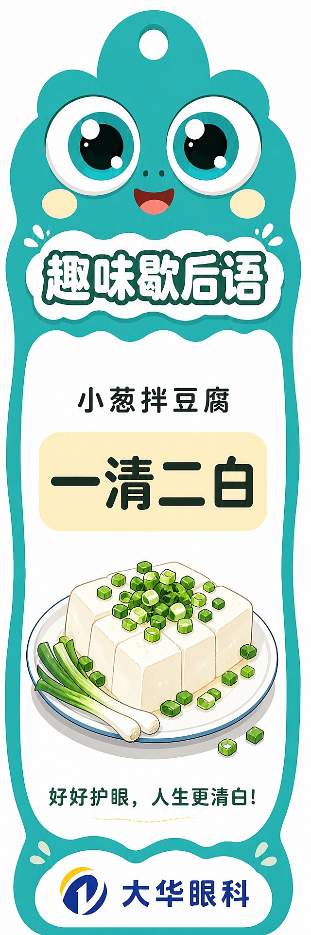 基于参考图的歇后语书签，版式完全不变，只更换歇后语内容和插画。新歇后语为"小葱拌豆腐 — 一清二白"。上方小字改为"小葱拌豆腐"，中间浅黄色块内大字改为"一清二白"，中间的竹篮打水插画替换为小葱拌豆腐的卡通插画（一盘白嫩的豆腐上面撒着翠绿的小葱，简洁可爱的卡通风格），底部标语改为"好好护眼，人生更清白！"。青蛙大眼睛IP、标题"趣味歇后语"、背景色、整体版式布局、大华眼科logo全部保持不变，只替换歇后语文字和中间的插画。风格统一，颜色鲜亮。