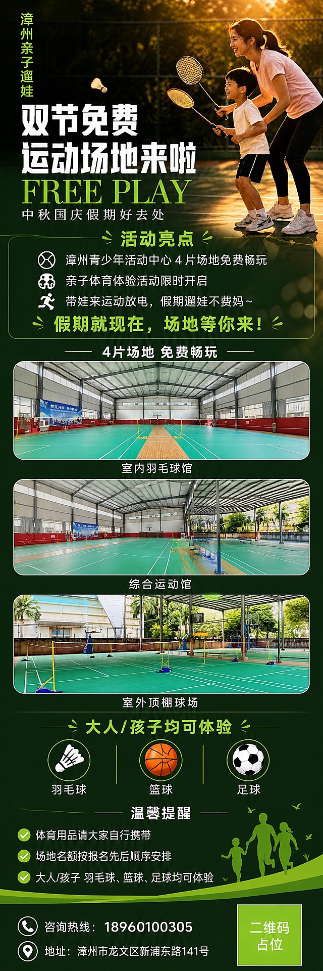 将现有竖版海报扩展为1080×3840的超长竖版单屏长图海报，保留全部原有内容、文字、配色和暖调逆光亲子运动风格，纵向延展画面并丰富内容模块。

长图从上到下分区布局（全部文字必须清晰可读，数字精确渲染）：

【第一区 顶部主视觉区】（约占上1/4）
- 保留原海报主视觉：户外运动场逆光场景，妈妈和孩子手持羽毛球拍的亲子运动侧影
- 左上角竖排荧光绿小字："漳州亲子遛娃"
- 居中白色粗体大标题："双节免费运动场地来啦"
- 荧光绿英文装饰："FREE PLAY"
- 白色副标题："中秋国庆假期好去处"

【第二区 活动亮点区】
- 标题："活动亮点"（荧光绿）
- 3个图标+文字卖点纵向排列：
  ① 漳州青少年活动中心 4 片场地免费畅玩
  ② 亲子体育体验活动限时开启
  ③ 带娃来运动放电，假期遛娃不费妈～
- 醒目行动号召（荧光绿大字）："假期就现在，场地等你来！"

【第三区 场地实景展示区】
- 小标题："4片场地 免费畅玩"（白色字体居中）
- 3张圆角矩形场地实景大图纵向排列（每张占一屏左右高度），分别展示：
  1. 室内羽毛球馆场地（绿色地胶+黄色球网+篮球架，宽敞明亮的室内运动馆），图下方标注"室内羽毛球馆"
  2. 室内综合运动馆场地（多片羽毛球场地+钢结构屋顶，开阔大气），图下方标注"综合运动馆"
  3. 室外顶棚羽毛球场地（绿色拼装地板+蓝色球网底座+棕榈树，半户外开阔感），图下方标注"室外顶棚球场"

【第四区 可体验项目区】
- 标题："大人/孩子均可体验"（荧光绿）
- 3个项目图标横向排列：羽毛球🏸、篮球🏀、足球⚽，每个图标下方标注项目名称

【第五区 温馨提醒与报名区】
- 标题："温馨提醒"（白色）
- 内容：
  · 体育用品请大家自行携带
  · 场地名额按报名先后顺序安排
  · 大人/孩子 羽毛球、篮球、足球均可体验

【第六区 底部信息区】
- 咨询热线："18960100305"（白色大字，带电话图标）
- 地址："漳州市龙文区新浦东路141号"（白色小字，带定位图标）
- 右下角荧光绿色方块二维码占位符，中央标注"二维码占位"文字

整体风格统一：暖调运动氛围，深绿+荧光绿+白色配色体系，版式精美，层级分明，所有信息区域填充完整，无空白占位。