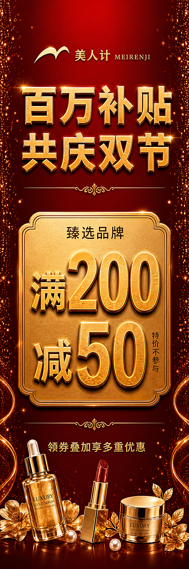 重新设计第一版竖版宣传牌，比例为高80宽20（竖长条形，1:4比例），红金大气风格。所有标题和关键文字改为横排排版，两版统一布局结构：顶部品牌区：横排美人计金色logo + "美人计 MEIRENJI"金色文字，居中；往下主标题区：横排"百万补贴 共庆双节"金色立体大字，分两行（百万补贴在上，共庆双节在下），居中，气势磅礴；再往下金色装饰分隔线；中部核心优惠区：横排"臻选品牌"小字在上，下方是"满200减50"金色立体大字，数字"200"和"50"超大号突出，右侧竖排小字"特价不参与"，整体在横向金色牌匾内，牌匾占据画面最核心位置，是最大视觉焦点；再往下金色装饰分隔线；底部辅助信息区：横排"领券叠加享多重优惠"金色小字居中；最底部点缀精致的金色美妆产品（精华瓶、口红、面霜罐）和金色花朵、珍珠，左右对称分布。背景为深红色渐变，左右两侧对称分布金色粒子光点和星光。整体布局：品牌（小）→ 主标题（大）→ 核心优惠（最大）→ 辅助信息（小），横排文字阅读舒适，层级清晰，两版结构完全统一。画面中所有数字必须精确渲染。超高清画质。