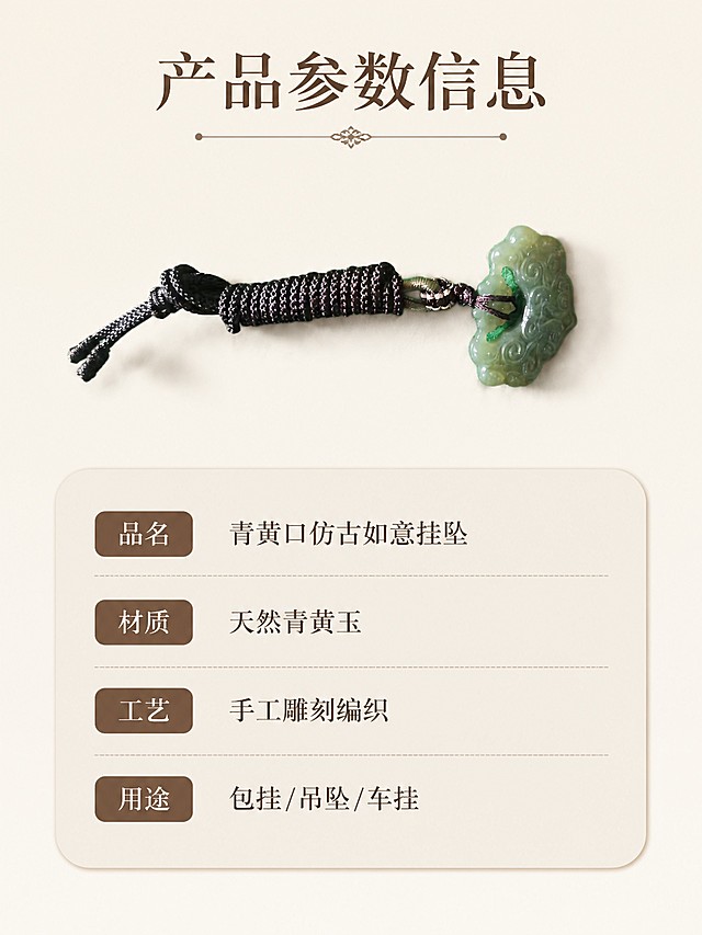 [第6屏] 规格信息-青黄口仿古如意产品参数选购卡片。本屏使用【图1】作为商品主体，保留产品外观不变。
[氛围/风格] 简洁清晰信息卡风格，圆角雅致排版。
[元素布局] 产品放置在画面上半部分，占比约50%，下方是圆角信息卡片，清晰列出产品核心参数，整体干净规整，产品信息一目了然。
[光影质感] 均匀柔和光线，产品清晰，文字清晰，整体干净利落。
[配色色系] 全局底色 #f5f0e6，主色浅米底色，辅助色深棕文字和浅灰色信息块，干净素雅。
[视角构图] 上产品下信息的经典构图，结构清晰。
[文字版式] 顶部标题「产品参数信息」，下方清晰列出：品名 青黄口仿古如意挂坠、材质 天然青黄玉、工艺 手工雕刻编织、用途 包挂/吊坠/车挂，文字清晰整齐，排版不拥挤。
[比例分辨率] 3:4 竖版比例，4K分辨率，高清画质。
[负向提示词] 文字模糊，参数排版混乱，产品变形，配色花哨。