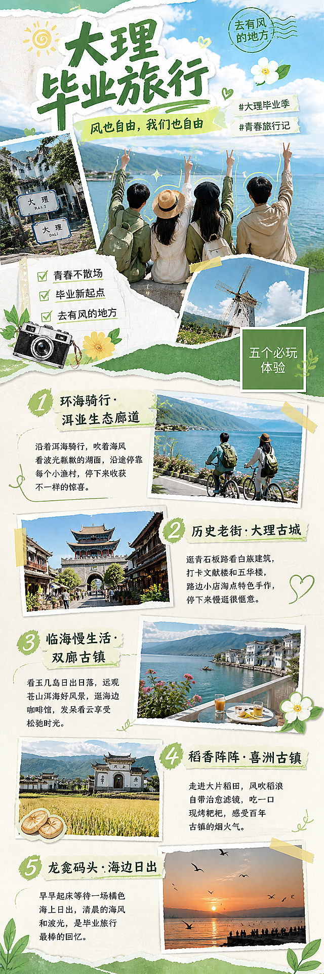竖版长图，宽度不变，内容自适应高度，整体延续【图1】的小红书撕纸拼贴风格，轻插画融合真实摄影照片，绿色清新配色，参考【图2】的分块项目排版，将5个大理必玩项目从上到下依次排列在同一张长图中，每个项目包含项目标题、摄影照片、2句话介绍，每个项目排版做差异化调整，不要一模一样，顶部保留封面头图，延续原图设计，整体风格统一，绿色浅米白底，文字清晰可读，所有文字不遮挡照片主体，分辨率2K，高清。[整体排版]从上到下依次为：顶部封面头图延续原图设计，然后五个项目分块排列，每个项目带撕纸边框装饰，整体绿色清新，和封面风格统一。[项目1 洱海生态廊道]标题：环海骑行 · 洱海生态廊道，介绍：沿着洱海骑行，吹着海风看波光粼粼的湖面，沿途停靠每个小渔村，停下来收获不一样的惊喜。[项目2 大理古城]标题：历史老街 · 大理古城，介绍：逛青石板路看白族建筑，打卡文献楼和五华楼，路边小店淘点特色手作，停下来慢逛很惬意。[项目3 双廊古镇]标题：临海慢生活 · 双廊古镇，介绍：看玉几岛日出日落，远观苍山洱海好风景，逛海边咖啡馆，发呆看云享受松弛时光。[项目4 喜洲古镇]标题：稻香阵阵 · 喜洲古镇，介绍：走进大片稻田，风吹稻浪自带治愈滤镜，吃一口现烤粑粑，感受百年古镇的烟火气。[项目5 龙龛码头]标题：龙龛码头 · 海边日出，介绍：早早起床等待一场橘色海上日出，清晨的海风和波光，是毕业旅行最棒的回忆。[负向提示词]文字错乱，文字过小，照片变形，多余二维码，颜色偏差，排版拥挤，背景杂乱