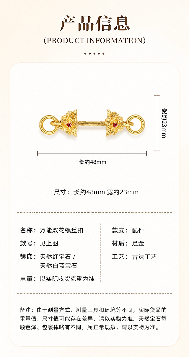 [商品] 使用【图2】单只古法足金双花螺丝扣正面图；保留双花头造型、螺丝杆结构、两端圆环、红宝石与白蓝宝石镶嵌、古法金砂面肌理、足金原色、产品比例和厚度；禁止改结构、变形、发白过曝。
[画面] 页面目标：产品信息规格页，清晰展示尺寸与参数；构图：白色圆角卡片居中，左右留白8%；卡片顶部为标题区，中部为产品正面图+尺寸标注线，下部为尺寸文字+参数表+备注；阅读动线：从上到下，标题→尺寸图→参数→备注。
[视觉] 套系策略：风格=古法金轻奢雅致商业摄影风；标题字=宋体衬线粗体；正文字=黑体无衬线常规体；主色=浅米金#FFF8E6；背景延展=浅米金到米白的竖向渐变，整体暖调；强调色=深棕色#6B4423；标题色=深棕色#6B4423；正文色=深灰色#555555；组件=白色圆角卡片（圆角20px）+虚线分隔线+六个点"......"装饰；光影=左上方45°暖柔光，产品底部柔和投影。
[文字] 卡片顶部居中：大标题"产品信息"（粗宋），英文副标题"(PRODUCT INFORMATION)"（衬线体），下方"......"分隔；产品图两侧标注尺寸线："长约48mm"（水平标注）、"宽约23mm"（垂直标注）；尺寸文字居中："尺寸：长约48mm 宽约23mm"；虚线分隔后为左右两列参数表：左列"名称：万能双花螺丝扣""款号：见上图""镶嵌：天然红宝石 / 天然白蓝宝石""重量：以实际收货克重为准"，右列"款式：配件""材质：足金""工艺：古法工艺"；底部虚线分隔后为备注小字："备注：由于测量方式、测量工具和环境等不同，实际货品的重量值、尺寸值可能存在差异，请以实物为准。天然宝石每颗色泽、包裹体略有不同，属正常现象，请以实物为准。"；所有文字横排，不遮挡产品主体。
[规格] 图片宽度850px，高度约1600px（竖版），分辨率4K；负向提示：避免产品变形、改结构、发白过曝、死黑阴影、冷蓝背景、文字竖排、文字遮挡产品、参数错字。