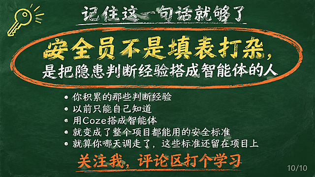 黑板报风格PPT第10页，深绿色黑板背景，白色粉笔字。顶部居中32号白色粉笔字标题"记住这一句话就够了"。标题下方空一行。画面中央用超大号黄色粉笔字写金句"安全员不是填表打杂"，下面一行稍小的白色粉笔字"是把隐患判断经验搭成智能体的人"，整段话用橙色粉笔画一个圆圈圈起来，像粉笔圈重点。金句下方白色小字："你积累的那些判断经验""以前只能自己知道""用Coze搭成智能体""就变成了整个项目都能用的安全标准""就算你哪天调走了，这些标准还留在项目上"。最底部用橙色粉笔字写"关注我，评论区打个学习"。左上角有一个🔑钥匙简笔画图标。右下角浅灰色小字"10/10"。整体粉笔手绘质感，有颗粒感。