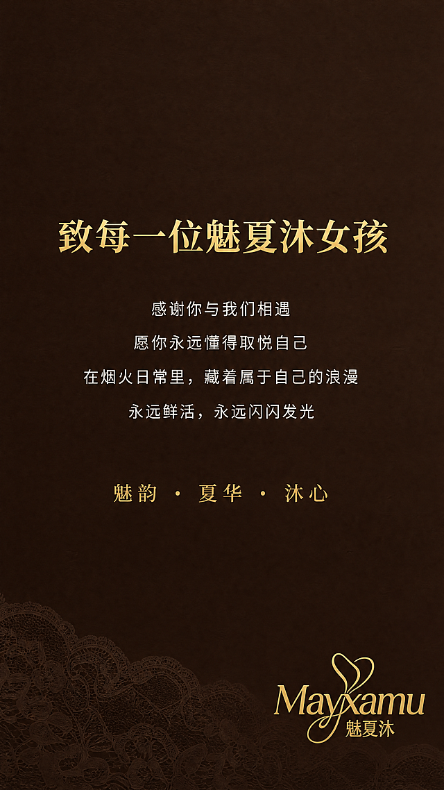[第1屏] 魅夏沐品牌详情页海报。
[氛围/风格] 极简轻奢排版设计，高级烫金质感，8K超高清，整体视觉统一高级，深棕色细腻哑光纹理背景，画面干净无多余元素，底部搭配极淡的蕾丝暗纹，低调精致，烘托高级收尾氛围。
[元素布局] 整体画面简约克制，仅放置文字与品牌标识，右下角放置从图片提取的Mayxamu魅夏沐品牌logo，保持logo样式完整清晰。底部浅淡蕾丝暗纹若隐若现，背景干净无其他杂乱元素。
[光影质感] 均匀柔和平光，烫金文字呈现细腻金属光泽，底色沉稳高级，整体光影干净，无多余阴影，突出文字的质感与情绪。
[配色色系] 全局底色为深棕色细腻哑光纹理，文字采用烫金色和米白色，整体为深棕底色搭配烫金文字和米白色正文，配色高级沉稳。
[视角构图] 中心对称排版，画面居中对齐，构图简洁，视觉动线从上到下流畅自然。
[文字版式] 画面居中主标题："致每一位魅夏沐女孩"，烫金色，思源宋体 Bold，字号46号；下方居中正文："感谢你与我们相遇 愿你永远懂得取悦自己 在烟火日常里，藏着属于自己的浪漫 永远鲜活，永远闪闪发光"，米白色，思源黑体 Regular，字号26号，行间距宽松；底部居中slogan："魅韵・夏华・沐心"，烫金色，思源宋体 Regular，字号28号。所有文字清晰可读，排版精致高级。
[比例分辨率] 尺寸750×1500px，300DPI高清PNG，超高清，文字清晰可辨。
[负向提示词] 变形，水印，文字错乱，logo变形，颜色偏差，背景杂乱，阴影多余，蕾丝暗纹过重，文字模糊。