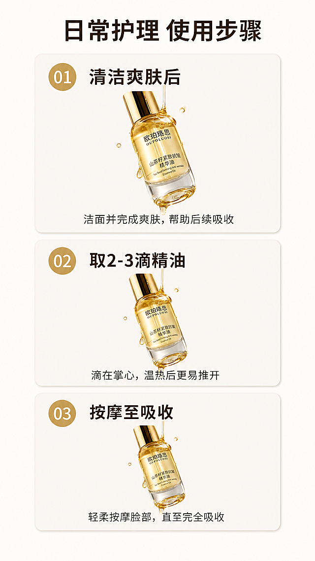 [第4屏] 欧珀珞思山茶籽紧致抗皱精华油正确使用步骤展示。
[氛围/风格] 清晰步骤演示风，干净简约，生活化场景感
[元素布局] 本屏分为三个数字步骤区域，竖向排列在9:16画布上。每个步骤包含一个小尺寸产品图，本屏使用【图1】作为每个步骤里的产品，保持产品外观一致。每个步骤区域：上为数字标号+步骤名称，下为简短操作说明。步骤分别为1 清洁爽肤后，2 取2-3滴精油，3 按摩至吸收。画面顶部保留主标题，底部留白，整体舒朗不拥挤。
[光影质感] 均匀柔和自然光，每个步骤区域光影一致，产品清晰，文字易读
[配色色系] 全局底色：#fbf9f7，步骤卡片：#f0ede9；主标题：深棕色；标号：金色；说明文字：深灰色
[视角构图] 竖向三分栏构图，每步一个模块，从上到下符合阅读顺序
[文字版式] 顶部主标题："日常护理 使用步骤"，每个步骤标题加粗，说明文字字号适中，所有文字在移动端清晰可读，不遮挡产品主体。
[比例分辨率] 9:16竖版比例，4K分辨率，文字清晰可辨
[负向提示词] 步骤排版混乱，产品变形，文字模糊，颜色刺眼，水印