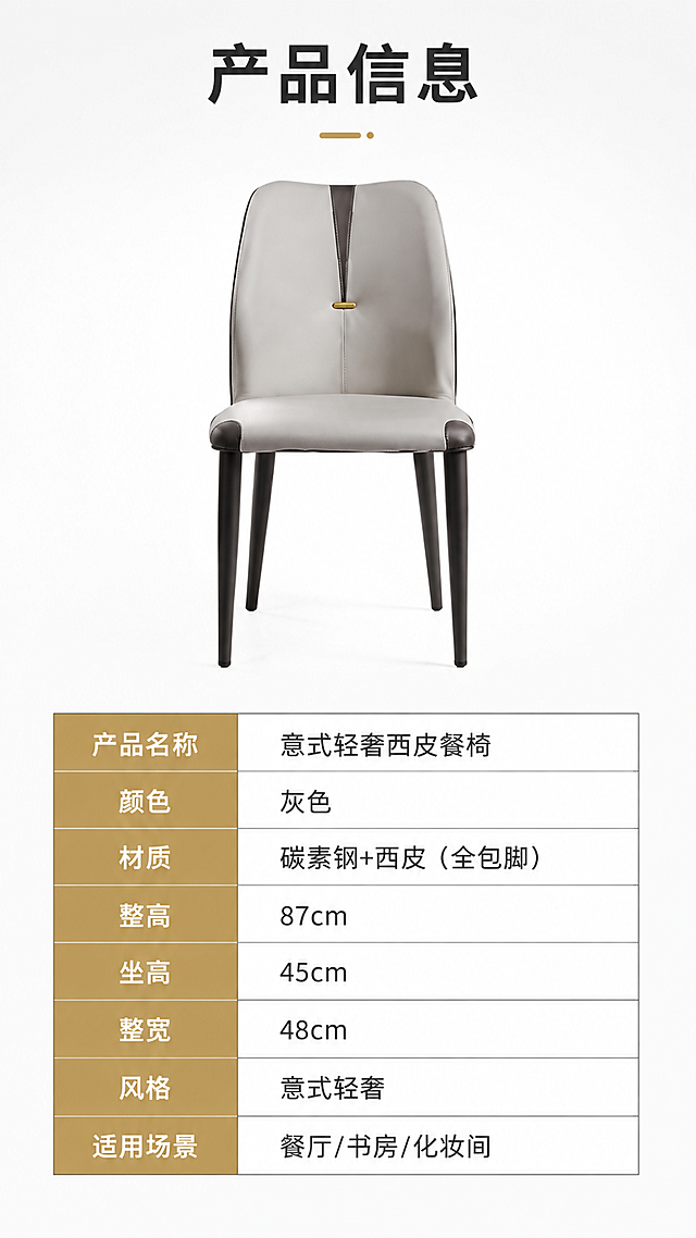 [第8张] 产品信息页-规格参数表收口。本张使用【图1】作为商品主体，餐椅正视图+参数表。
[氛围/风格] 简洁专业参数风，白底干净，信息清晰。
[元素布局] 上半部分展示一把灰色餐椅正面全貌，占比约40%；下半部分为规格参数表格，占比约50%；餐椅保持原图灰色西皮+黑色碳素钢腿+金色装饰的结构与颜色；背景为纯白渐变。
[光影质感] 均匀柔光打亮餐椅，无强烈阴影，产品清晰立体，白底干净通透。
[配色色系] 全局底色 #FFFFFF（纯白）；主色灰色餐椅；辅助色深灰表格线、黑色文字；点缀色金色表头。
[视角构图] 上下分区版式，上产品下参数，阅读动线上产品→下参数表。
[文字版式] 顶部标题「产品信息」；参数表包含：产品名称「意式轻奢西皮餐椅」、颜色「灰色」、材质「碳素钢+西皮（全包脚）」、整高「87cm」、坐高「45cm」、整宽「48cm」、风格「意式轻奢」、适用场景「餐厅/书房/化妆间」；表格清晰规整，字色深灰，表头金色底白字。
[比例分辨率] 9:16竖版比例，4K分辨率，文字清晰可辨，高清画质。
[负向提示词] 餐椅变形，参数错误，颜色偏差，水印，文字错乱，产品图模糊，表格错乱。