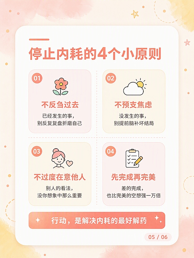 小红书笔记内页，3:4竖版，元气马卡龙活泼治愈风，版式精美，小红书笔记封面质感，信息层级清晰。画面比例1080×1440px（3:4）。背景层：奶杏暖白底色#FFF8F2，四角加淡粉、鹅黄色柔化水彩晕染，零散点缀浅橘小圆点、虚线圆圈、迷你星星装饰。主体：纯白色大圆角卡片（圆角24px），加极淡柔化外阴影，悬浮居中，四周留白均匀。卡片顶部模块标题：元气橘粉色#F28B7C「停止内耗的4个小原则」，左侧配一条同色短横线。卡片中部四宫格布局，每格配迷你线性图标：第1格标题「不反刍过去」，正文「已经发生的事，别反复复盘折磨自己」；第2格标题「不预支焦虑」，正文「没发生的事，别提前脑补坏结局」；第3格标题「不过度在意他人」，正文「别人的看法，没你想象中那么重要」；第4格标题「先完成再完美」，正文「差的完成，也比完美的空想强一万倍」。卡片底部：元气橘粉渐变#F5998A高亮条，18号白色字「行动，是解决内耗的最好解药」。卡片右下角：浅粉橘底色#FFE5DE + 元气橘粉字#F28B7C的页码「05 / 06」。字体统一为思源黑体，模块标题28号Bold，小标题22号Medium，正文19号Regular。整体氛围：活泼治愈、温暖元气，克制不杂乱。画质：高清细腻，文字完整处于安全区内不可裁切。