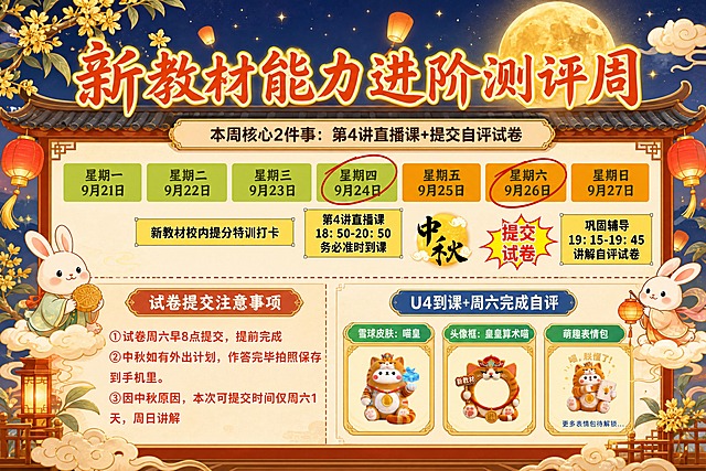基于参考图，按照之前的中秋国风风格重新美化设计这张海报。保留原图的所有文字内容和信息结构，只替换视觉风格和装饰元素。注意：这张图中第4讲直播课在星期四正下方，星期四和星期六有红圈标注。

【视觉风格】：中秋国风暖色调，深蓝夜空渐变背景，金色星光闪烁，巨大金黄圆月，祥云、桂花枝、飘飞的孔明灯、红色灯笼装饰，可爱玉兔形象点缀，中式屋檐边框，整体国风新中式工笔风格，色彩鲜艳饱和。

【版式骨架保留】：顶部大标题 + 周历时间轴（7天横向排列，星期四和星期六用红圈标注） + 下半部分左右分栏（左侧注意事项、右侧奖励卡片），横版海报。

【文字内容全部精确保留】：
"新教材能力进阶测评周"
"本周核心2件事：第4讲直播课+提交自评试卷"
星期一9月21日、星期二9月22日、星期三9月23日、星期四9月24日（红圈标注）、星期五9月25日、星期六9月26日（红圈标注）、星期日9月27日
新教材校内提分特训打卡（在星期三下方区域）
第4讲直播课 18:50-20:50 务必准时到课（在星期四正下方）
中秋、提交试卷
巩固辅导 19:15-19:45 讲解自评试卷
试卷提交注意事项：①试卷周六早8点提交，提前完成 ②中秋如有外出计划，作答完毕拍照保存到手机里。③因中秋原因，本次可提交时间仅周六1天，周日讲解
U4到课+周六完成自评
雪球皮肤：喵皇、头像框：皇皇算术喵、萌趣表情包

画面中所有数字必须精确渲染，不得错位、遗漏或编造。所有信息区域填充完整，版式精美，文字清晰可读。