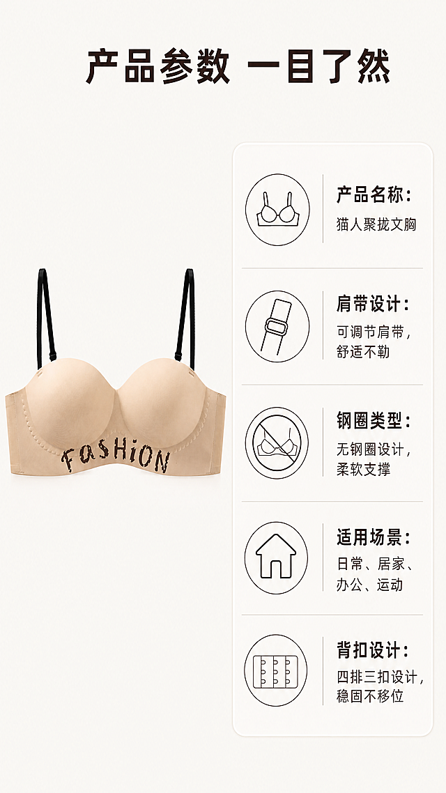 [第5屏] 产品参数信息展示-肤色可拆肩带聚拢文胸。
[氛围/风格] 简约干净信息卡风格，浅米背景，清晰易读，整体风格统一。
[元素布局] 左侧展示完整产品图，右侧为参数信息卡片，产品保持原有颜色、结构、字体装饰不变，与输入商品图一致。参数分条展示，使用简约小图标搭配文字，清晰直观。
[光影质感] 均匀柔和光线，产品和文字都清晰展示，无过重阴影，整体干净通透。
[配色色系] 全局底色：#f9f6f3（浅米白），保持整体色调统一，产品颜色与原图一致。
[视角构图] 左右结构构图，左侧产品占40%画面，右侧参数占55%，顶部主标题区域占5%，符合移动端竖屏浏览。
[文字版式] 顶部居中主标题加粗："产品参数 一目了然"。右侧参数卡片依次列出：产品名称「猫人聚拢文胸」、肩带设计「可调节肩带，舒适不勒」、钢圈类型「无钢圈设计，柔软支撑」、适用场景「日常、居家、办公、运动」、背扣设计「四排三扣设计，稳固不移位」。每个参数配简约线框图标，字体风格保持与参考样图一致，文字清晰可读。
[比例分辨率] 9:16竖版比例，4K分辨率，文字清晰可辨，超高清。
[负向提示词] 产品变形，颜色偏差，参数错误，文字错乱，背景杂乱，低俗内容，违规表达，水印。