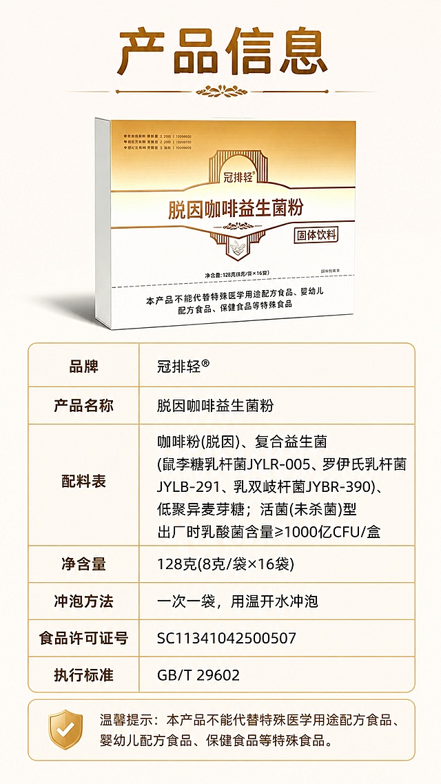 [第10屏] 产品详细信息-参数规格展示。本屏使用【图4】作为产品展示。
[氛围/风格] 专业严谨风格，干净大气，金棕色调延续，信息清晰易读。
[元素布局] 产品包装盒置于画面上方一侧，占比约25%；下方用简洁的信息表格形式展示产品详细参数，表格有细金色线条分隔；背景为纯净浅米色渐变；整体画面简洁专业，信息排列整齐。产品外观与输入图保持一致。
[光影质感] 均匀柔和光线，整体明亮清晰，表格信息易读。
[配色色系] 全局底色 #FFFAF5；主色金棕色、深棕色；辅助色白色、浅金色。
[视角构图] 上下结构，顶部产品+标题 → 中部详细信息表格。
[文字版式] 顶部大标题「产品信息」，字体醒目加粗；产品信息表格内容包括：品牌：冠排轻®；产品名称：脱因咖啡益生菌粉；配料表：咖啡粉(脱因)、复合益生菌(鼠李糖乳杆菌JYLR-005、罗伊氏乳杆菌JYLB-291、乳双歧杆菌JYBR-390)、低聚异麦芽糖；活菌(未杀菌)型 出厂时乳酸菌含量≥1000亿CFU/盒；净含量：128克(8克/袋×16袋)；冲泡方法：一次一袋，用温开水冲泡；食品许可证号：SC11341042500507；执行标准：GB/T 29602；底部温馨提示：本产品不能代替特殊医学用途配方食品、婴幼儿配方食品、保健食品等特殊食品。表格左列项目名用深棕色加粗，右列内容用常规字体；字体偏大，手机端清晰可读。
[比例分辨率] 9:16 竖版比例，4K分辨率，文字清晰可辨。
[负向提示词] 文字错乱，产品变形，水印，表格模糊，颜色偏差，信息不清晰。