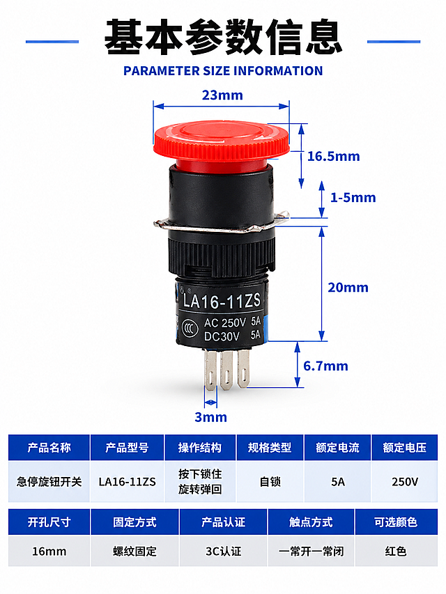 [商品] 使用【图1】LA16-11ZS急停旋钮开关；保留红色急停按钮帽（带防滑齿纹）、金属固定片、螺纹齿纹、三脚引脚、黑色外壳、产品本体刻印文字的结构、比例、颜色、材质；产品精修：清理灰尘划痕毛刺，黑色外壳质感细腻均匀，红色按钮帽颜色饱和纯正，金属固定片和引脚光泽清晰，去除多余水印。
[画面] 详情页参数信息图，上下三段式重新排版：顶部标题区（占12%）、中部产品展示区（占48%）、底部参数表格区（占40%）；产品居中放置在中部，带完整尺寸标注；底部参数表格横排排列，分两行，每行多列；阅读动线从上到下。
[视觉] 套系策略：风格=工业简约科技风；标题字=思源黑体 Bold；正文字=思源黑体 Bold；主色=工业深蓝#1E3A8A；背景延展=纯白干净背景+顶部黑色大标题+深蓝表头表格；强调色=亮蓝色#3B82F6，用于尺寸标注线；标题色=黑色/白色；正文色=深灰色；组件=深蓝表头白字表格、浅灰交替行、蓝色尺寸标注线；光影=正前上方主光均匀打亮产品，红色按钮帽有清晰高光，底部有柔和投影。
[文字] 顶部大号黑色粗体主标题"基本参数信息"，其下蓝色小字英文"PARAMETER SIZE INFORMATION"；产品周围保留所有尺寸标注：顶部直径23mm、按钮高度16.5mm、调节量1-5mm、总高20mm、引脚长6.7mm、脚宽3mm，蓝色标注线+黑色数字；底部参数表格分两行横排：
第一行表头（深蓝底白字，6列）：产品名称 | 产品型号 | 操作结构 | 规格类型 | 额定电流 | 额定电压
第一行内容（白底黑字）：急停旋钮开关 | LA16-11ZS | 按下锁住 旋转弹回 | 自锁 | 5A | 250V
第二行表头（深蓝底白字，5列+对齐）：开孔尺寸 | 固定方式 | 产品认证 | 触点方式 | 可选颜色
第二行内容（浅灰底黑字）：16mm | 螺纹固定 | 3C认证 | 一常开一常闭 | 红色
所有字体统一为思源黑体 Bold，文字清晰锐利，横排排列工整易读。
[规格] 宽度750px，高度约1000px（竖版详情页），4K，避免变形、错字、文字过小、产品悬浮、硬边抠图感、结构失真、参数内容改变、尺寸标注缺失。
