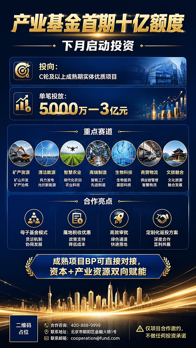 一张竖版商务金融风格的产业基金合作邀约海报，9:16比例，深蓝与金色为主色调，专业大气高端。画面顶部居中大标题"产业基金首期十亿额度"，金色粗体字，醒目有力。标题下方副标题"下月启动投资"，白色字体。画面中部融入与七大重点赛道相关的实景图片元素：矿产资源（矿山/矿石）、清洁能源（风力发电/太阳能板）、智慧农业（现代化农田/农业科技）、高端制造（智能工厂/机械臂）、生物科技（实验室/DNA）、商贸物流（货车/物流仓储）、文旅融合（古建筑/文旅景区），这些图片以半透明卡片或圆形图标的形式巧妙融入信息板块中，与文字信息相结合。核心信息区分四个板块：第一板块"投向：C轮及以上成熟期实体优质项目"；第二板块"单笔投放：5000万—3亿元"，数字用金色突出；第三板块"重点赛道"配七大赛道相关小图；第四板块"合作亮点：母子基金模式、属地税收优惠、高效审批、定制化返投方案"。中下部引导语"成熟项目BP可直接对接，资本+产业资源双向赋能"。底部小字提示"⚠️ 仅项目合作邀约，不做任何投资承诺"。背景采用深蓝色渐变，底部有金色城市天际线剪影和光效线条。整体版式精美，图文结合，信息层级分明，四周留足安全边距，文字清晰可读。画面中所有二维码区域使用纯色方块占位符呈现，方块中央标注"二维码占位"文字，严禁生成任何可识别的二维码图案。画面中所有信息区域必须填充完整合理的内容，不得出现空白框。画面中所有数字必须精确渲染，不得错位、遗漏或编造。