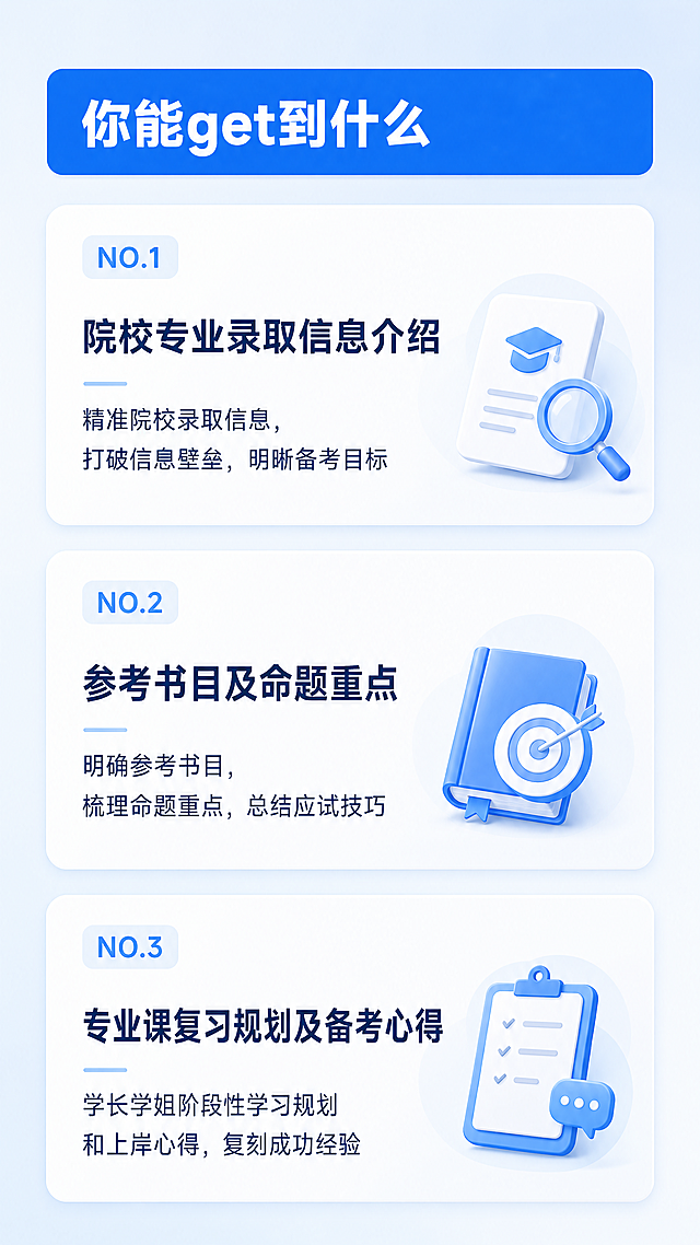 [第3屏] 课程服务收获总览页，说明学员能获得的核心内容。参考前两屏蓝白风格，保持设计语言统一。
[氛围/风格] 专业通透，信息区块清晰，现代简约教育培训风格，和整体设计调性一致。
[元素布局] 顶部蓝色圆角栏大标题，下方分三个编号模块依次介绍服务内容，每个模块配浅蓝色编号标签，标题加粗，说明文字在标题下方，每个模块保留独立内边距，模块之间留白分隔，整体透气不拥挤。
[光影质感] 背景浅蓝渐变，模块白色底板柔和阴影，文字明暗对比清晰，整体均匀光照，阅读体验舒适。
[配色色系] 全局底色：浅蓝渐变；标题栏：蓝色#165DFF；编号标签：浅蓝色#609FFF；文字：深蓝色正文，配色和前两屏完全统一。
[视角构图] 竖向9:16构图，通栏从上到下排列，符合移动端从上到下阅读逻辑。
[文字版式] 主标题"你能get到什么"，白色大字左对齐；模块一：NO.1 标题"院校专业录取信息介绍"，说明文字"精准院校录取信息，打破信息壁垒，明晰备考目标"；模块二：NO.2 标题"参考书目及命题重点"，说明文字"明确参考书目，梳理命题重点，总结应试技巧"；模块三：NO.3 标题"专业课复习规划及备考心得"，说明文字"学长学姐阶段性学习规划和上岸心得，复刻成功经验"；文字层级清晰，字号符合移动端阅读，所有文字清晰可辨。
[比例分辨率] 9:16竖版比例，4K分辨率，文字清晰可辨，超高清。
[负向提示词] 文字错乱，文字模糊，颜色偏差，水印，变形，背景杂乱，结构错误