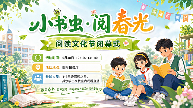 设计一张横板海报，主题是"小书虫·阅春光"阅读文化节闭幕式，清新青春校园风格，背景有书本、春天绿植等元素，画面包含三个不同年龄的学生，分别代表小学低段、中段、高段，不要在人物身上添加"低段""中段""高段"文字，文字清晰排版，包含以下信息：
活动时间：5月30日 12：20-13：40
活动地点：圆形报告厅
参加人员：1-6年级阅读之星，其余学生在教室内观看直播，整体色调明快，适合小学活动宣传