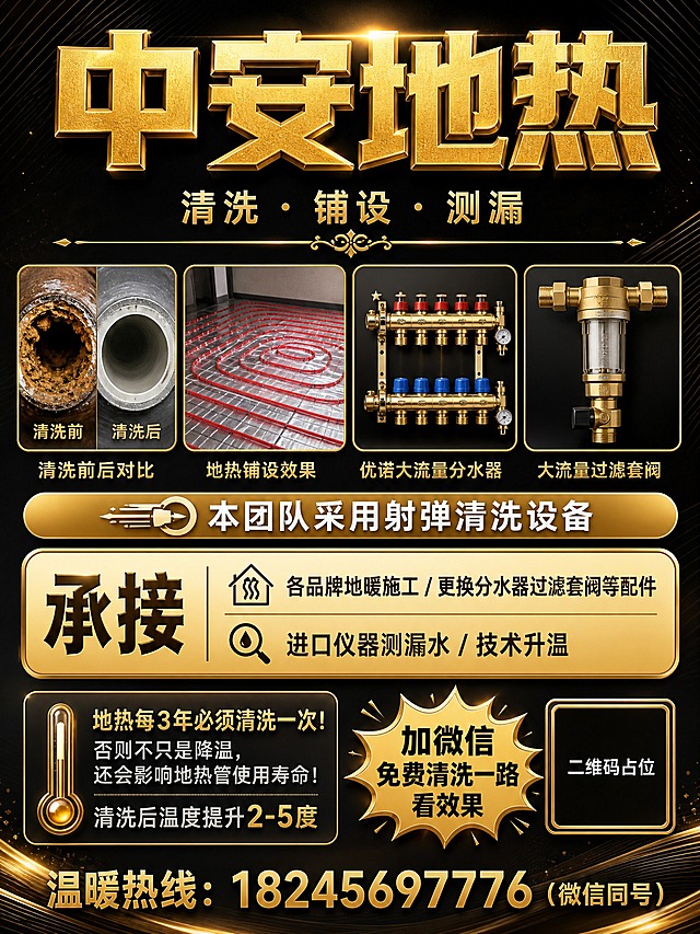 高端地热服务海报，竖版，全新上下结构排版，黑金奢华风格，深黑色哑光质感背景搭配金色光效与金属线条，高级商务感，版式精美。

顶部大标题区（占上部约1/4）：超大金色立体字"中安地热"横跨画面，下方一行小字"清洗 · 铺设 · 测漏"，再下方金色细横线装饰，整体居中大气。

中部产品展示区（占中部约1/3）：四张产品图横向一字排开，每张图带精致金色边框，下方配金色小字标签：清洗前后对比、地热铺设效果、优诺大流量分水器、大流量过滤套阀，图片下方有一行金色底白字横幅"本团队采用射弹清洗设备"。

中下部服务承接区：金色渐变圆角大卡片，左侧大字"承接"，右侧分两行列出服务内容"各品牌地暖施工 / 更换分水器过滤套阀等配件""进口仪器测漏水 / 技术升温"，配小图标点缀。

底部福利与联系区（占底部约1/4）：左侧深色半透明框内科普文字"地热每3年必须清洗一次！否则不只是降温，还会影响地热管使用寿命！"，下方小字"清洗后温度提升2-5度"；右侧金色爆炸形标签内黑色大字"加微信免费清洗一路看效果"，下方二维码占位符（纯色方块，中央标注"二维码占位"文字）。最底部通栏金色大字"温暖热线：18245697776（微信同号）"。

画面中所有信息区域必须填充完整合理的内容，不得出现空白框、空白占位、横线待填写区域、空列表项、空单元格。画面中所有数字必须精确渲染，不得错位、遗漏或编造。整体黑金配色高端奢华，金属质感强烈，排版大气稳重。