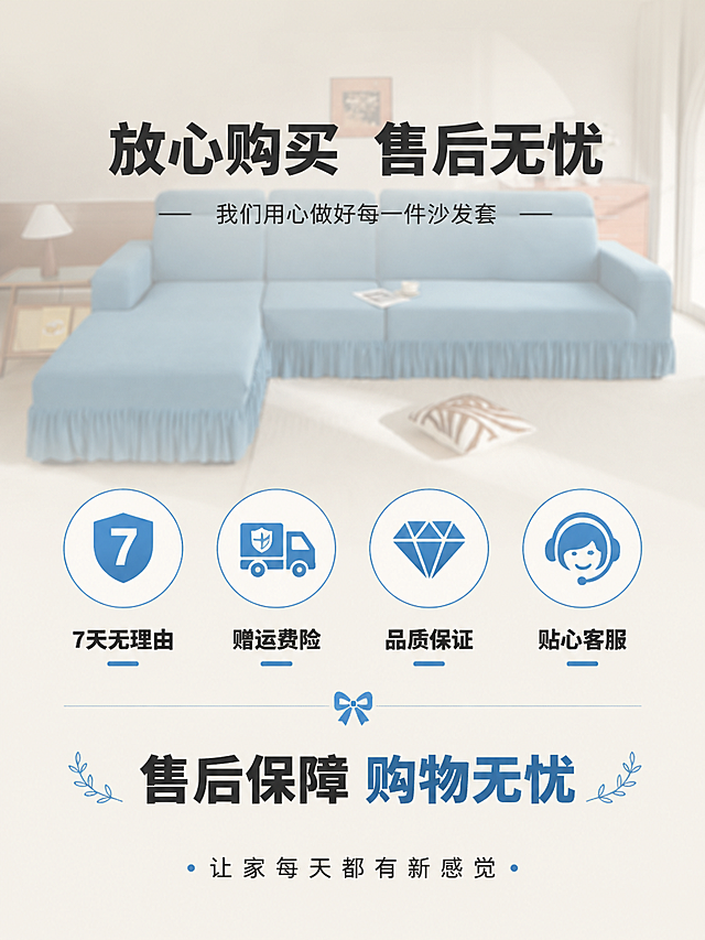 [第8屏] 服务收尾-售后保障与温馨提示。本屏使用【图1】作为背景产品图。
[氛围/风格] 温馨信任感，简约大气，家居底色，商业设计质感，传递安心购物体验。
[元素布局] 画面背景为半透明虚化的湖蓝色沙发客厅场景（使用【图1】做背景虚化）；前景中部为四项服务承诺图标横向排列：7天无理由退换、运费险、品质保证、贴心客服；每项为圆形图标+下方文字；图标下方有一行大字总结；最底部有品牌Slogan；整体层次分明，温馨有信任感。
[光影质感] 背景柔和虚化，前景图标与文字清晰突出，整体光线温暖明亮。
[配色色系] 全局底色 #F5F0E8（奶油米白）；主色湖蓝色 #4A90B8；辅助色深灰文字、白色图标底。
[视角构图] 居中对称构图，阅读动线顶部感谢语 → 中部四项服务承诺 → 底部品牌语。
[文字版式] 版式为顶部感谢语 + 中部四项服务图标 + 底部品牌语。顶部主标题「放心购买 售后无忧」，副标题「我们用心做好每一件沙发套」，粗黑体居中；四项服务图标横向排列，下方文字：「7天无理由」「赠运费险」「品质保证」「贴心客服」；底部品牌语：「让家每天都有新感觉」；文字全部清晰可读，层级分明。
[比例分辨率] 3:4 竖版比例，4K 分辨率，文字清晰可辨，高清画质。
[负向提示词] 文字错乱，图标模糊，颜色偏差，水印，背景过实，排版拥挤。