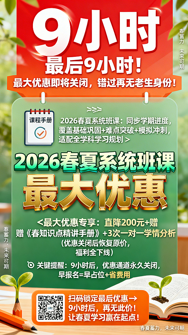 竖版课程优惠倒计时海报，风格紧迫充满活力。主色调为春日绿与活力橙，顶部巨型红底白字动态倒计时“9小时”，下方加粗文字“最后9小时！最大优惠即将关闭，错过再无老生身份！”。中间核心信息区配有课程手册和日历图标，文字内容：✅ 2026春夏系统班课：同步学期进度，覆盖基础巩固+难点突破+模拟冲刺，适配全学科学习规划✨ 最大优惠专享：直降200元+赠《春夏知识点精讲手册》+3次一对一学情分析（优惠关闭后恢复原价，福利全下线）⏰ 关键提醒：9小时后，优惠通道永久关闭，早报名=早占位+省费用。课程名称“2026春夏系统班课”使用渐变绿字体，“最大优惠”使用金色立体字。底部橙底白字行动区带有二维码，文字“扫码锁定最后优惠→ 9小时后，再无此价！让春夏学习赢在起点”。角落点缀发芽的铅笔和翻开的课本，添加小字“春夏蓄力，未来可期”，整体信息分层清晰，传递紧迫又积极的学习氛围。