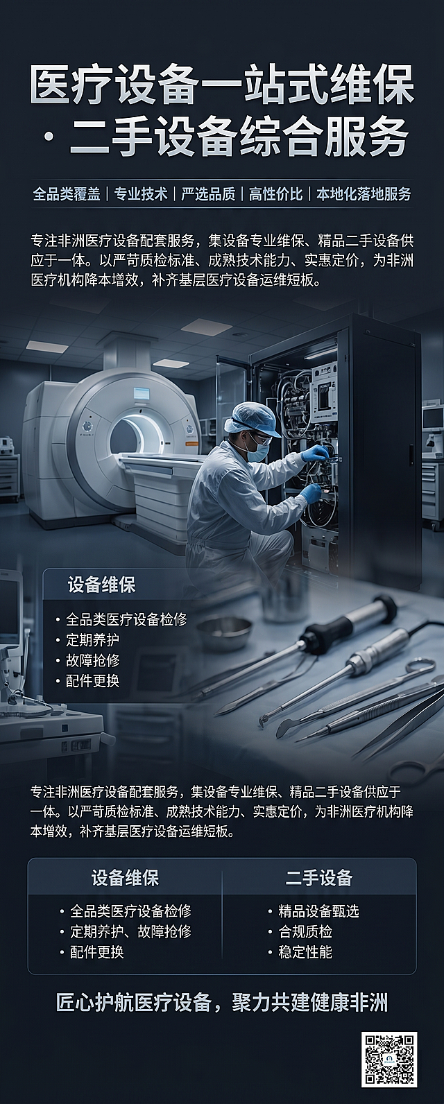 喷绘背景图片，尺寸963*2413，窄幅竖版构图，纵向分区排版，整体留白高级，远距离视觉干净大气，适配海外商务参展调性。本次主题为医疗设备维保、二手设备一站式服务，规避试剂、试管、检测试纸、微观实验室等柔和轻量化元素，主打硬核技术、工程保障、商用实力、靠谱售后。风格采用商务重工、科技沉稳、高端信赖风格，方案一（主推）：技术实景风，低透虚化高清底图，内容为大型医疗设备机房、工程师检修设备、精密医疗器械实景，无任何试剂耗材元素，直观体现设备运维、硬件服务能力。色彩使用藏青、深灰、哑光黑、银白为主，少量浅科技蓝点缀。自上而下排版：
【顶部主标题】"医疗设备一站式维保 · 二手设备综合服务"
【核心优势标签】"全品类覆盖｜专业技术｜严选品质｜高性价比｜本地化落地服务"
【品牌业务简介】"专注非洲医疗设备配套服务，集设备专业维保、精品二手设备供应于一体。以严苛质检标准、成熟技术能力、实惠定价，为非洲医疗机构降本增效，补齐基层医疗设备运维短板。"
【主营核心服务】
"设备维保：全品类医疗设备检修、定期养护、故障抢修、配件更换"
"二手设备：精品设备甄选、合规质检、稳定性能、多场景适配"
【底部合作愿景】"匠心护航医疗设备，聚力共建健康非洲"
