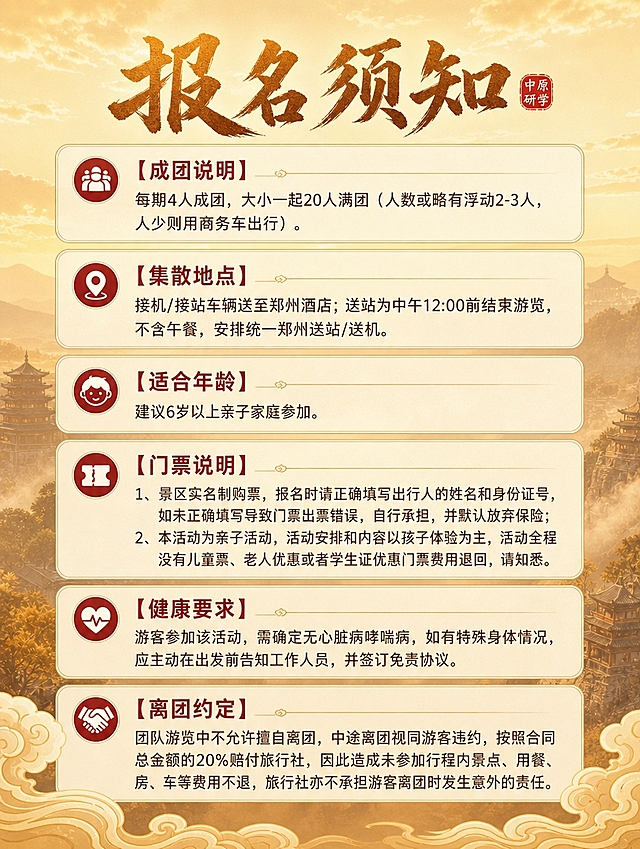 [商品] 旅游线路报名须知页，使用参考图的视觉风格、字体、配色、组件样式作为套系延续
[画面] 竖版报名须知页，顶部标题区，下方六大须知板块依次排列，每个板块用独立卡片或带图标小标题区分；背景延续暖金色渐变天空+淡远山景剪影，整体明亮通透；画面底部有祥云纹样装饰增加国风感；信息层级分明，便于阅读
[视觉] 套系策略：风格=国风大气旅游海报风，与前面页面保持统一视觉系统；标题字=国风书法粗体大字，有金石质感；正文字=现代简洁无衬线体；主色=暖金色+赭石色；背景延展=暖金色渐变天空+浅土黄色远山剪影，同色系深浅层次，背景虚化柔和；强调色=朱红色印章色，仅用于小标题图标和重点标注；标题色=深赭石色+暖金色渐变；正文色=深棕色；组件=圆角半透明米白色信息卡片、细金线边框、朱红色小标题图标、金色分割线；光影=柔和暖光，整体明亮温暖
[文字] 顶部主标题：报名须知（书法大字），标题旁有小印章装饰；

【成团说明】
每期4人成团，大小一起20人满团（人数或略有浮动2-3人，人少则用商务车出行）。

【集散地点】
接机/接站车辆送至郑州酒店；送站为中午12:00前结束游览，不含午餐，安排统一郑州送站/送机。

【适合年龄】
建议6岁以上亲子家庭参加。

【门票说明】
1、景区实名制购票，报名时请正确填写出行人的姓名和身份证号，如未正确填写导致门票出票错误，自行承担，并默认放弃保险；
2、本活动为亲子活动，活动安排和内容以孩子体验为主，活动全程没有儿童票、老人优惠或者学生证优惠门票费用退回，请知悉。

【健康要求】
游客参加该活动，需确定无心脏病哮喘病，如有特殊身体情况，应主动在出发前告知工作人员，并签订免责协议。

【离团约定】
团队游览中不允许擅自离团，中途离团视同游客违约，按照合同总金额的20%赔付旅行社，因此造成未参加行程内景点、用餐、房、车等费用不退，旅行社亦不承担游客离团时发生意外的责任。

每个板块小标题用【】标注并加粗，前面加小图标；正文清晰易读；所有文字横向排版，手机端可读，信息层级清晰
[规格] 图片比例3:4竖版，4K分辨率，避免文字模糊、错字、冷蓝色调、画面过暗、竖排文字、旋转文字、与产品页风格脱节