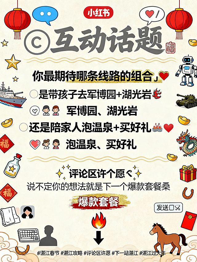 小红书3:4竖版攻略卡片，极简攻略风互动特化版，轻松活泼，引导评论，春节许愿氛围。主色米白/浅杏底，辅助色许愿金、对话蓝、温馨红，强调色朱砂红，文字色深灰。顶部大标题区：💬互动话题，圆润手写体/温暖感标题字，左右加对话气泡💬/红灯笼🏮icon，底部加浅金色波浪线，标题字号略小于Part标题。互动主视觉区：你最期待哪条线路的组合⁉️，中粗黑体/手写感标题字，加金色描边，“⁉️”放大突出，上下留白充足。互动选项区：是带孩子去军博园+湖光岩🐉，还是陪家人泡温泉+买好礼♨️🎁，两个选项分行，行距宽松，第一行前加👨‍👩‍👧‍👦/🐉图标，第二行前加👨‍👩‍👧‍👦/♨️🎁图标，军博园、湖光岩、泡温泉、买好礼关键词加粗，原文图标🐉♨️🎁保留。许愿引导区：评论区许个愿✨，说不定你的想法就是下一个爆款套餐🔥，第一行“评论区许个愿”加✨图标环绕效果，第二行“爆款套餐”加朱砂红高亮/金色底纹，🔥图标放大突出，加向下箭头⬇️指向评论区位置。本卡为独立互动卡片，无需商家板块和分割线，内容居中/左对齐，呼吸感强，留白充足，所有文案内容一字不差，视觉层次分明。插图元素：互动许愿主题配对话气泡💬、许愿星✨、许愿瓶、评论图标💭、点赞❤️、收藏📌、转发🔄、评论区小头像剪影、键盘⌨️、发送📤；湛江元素配军博园军舰⚓、坦克、机器人🤖，湖光岩玛珥湖、神兽🐉、灯笼🏮，温泉♨️、浴巾、礼盒🎁；春节氛围配红灯笼、祥云、福字、金元宝、马年小马🐴、马蹄铁、红包🧧，所有插图为线稿/扁平风格，与封面、Part1-5插画体系统一，散落于文字四周不压字。底部加话题#湛江春节 #湛江攻略 #评论区许愿 #下一站湛江 #湛江过大年。整体与封面、Part1-5攻略卡视觉风格完全统一，轻松亲切有互动感