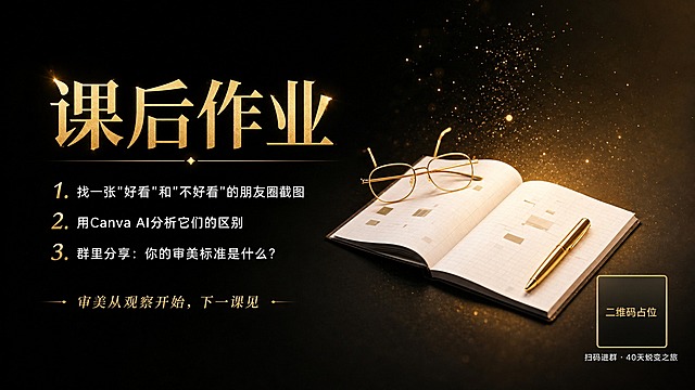 基于参考图的黑金书本眼镜金色粒子氛围，制作一张16:9横版课程作业海报。保留原图中翻开的笔记本、金色眼镜、金色钢笔、金色粒子光效作为画面右下侧主视觉元素，左侧和上方留出排版空间。整体风格高端精致，黑金配色，电影级光影，景深虚化，质感细腻。

画面左侧排版：
主标题（金色衬线超大号字体，视觉焦点）："课后作业"
下方三条作业内容（白色无衬线中号字体，清晰易读，每条前带金色数字编号）：
"1. 找一张\"好看\"和\"不好看\"的朋友圈截图"
"2. 用Canva AI分析它们的区别"
"3. 群里分享：你的审美标准是什么？"
作业内容下方点睛小字（金色小号衬线字体）："审美从观察开始，下一课见"

右下角放置二维码占位：一个金色边框的纯色方块占位符，方块中央标注"二维码占位"文字，方块下方配白色小字"扫码进群 · 40天蜕变之旅"。

版式精美，左右构图，左侧文字右侧主视觉，四边留足安全边距，文字不遮挡主体物品。画面中所有信息区域填充完整合理内容，不得出现空白框。严禁生成可识别的二维码图案。不要添加提示以外的任何文字。