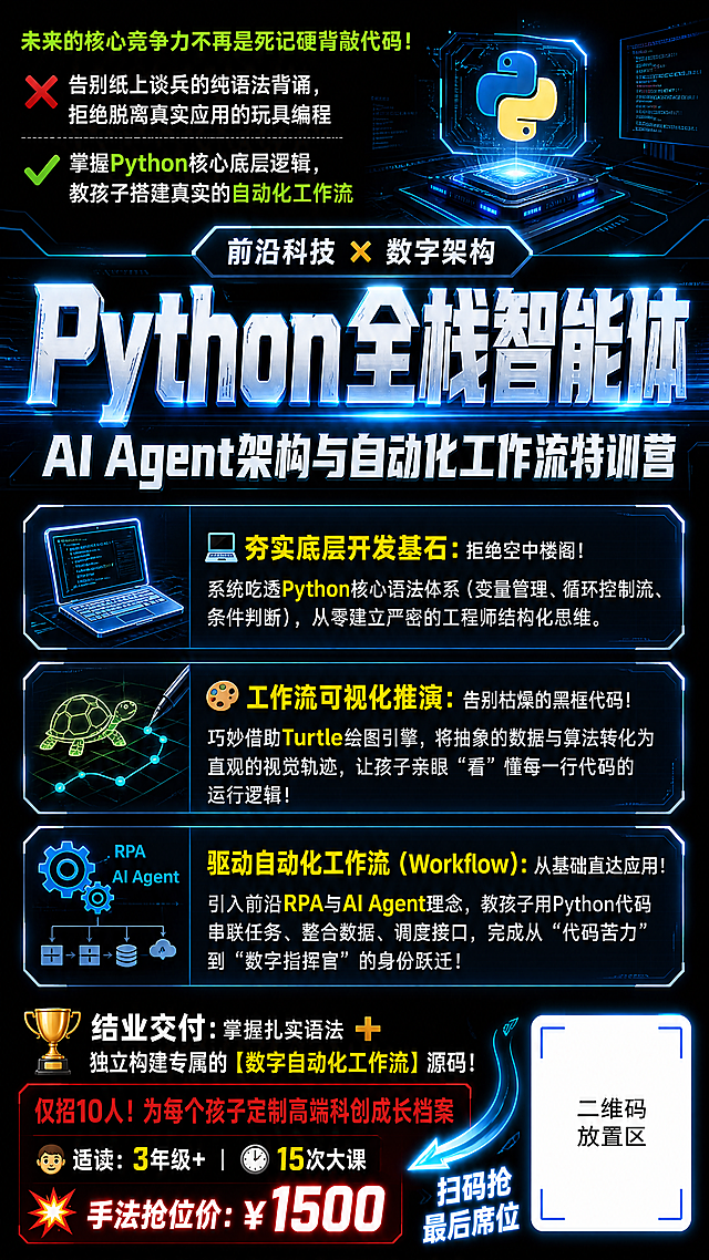 极客科技风Python编程训练营招生海报，9:16竖版，黑色背景，顶部区域左上角用醒目荧光绿小字写着“未来的核心竞争力不再是死记硬背敲代码！”，带文字❌“告别纸上谈兵的纯语法背诵，拒绝脱离真实应用的玩具编程”✅“掌握Python核心底层逻辑，教孩子搭建真实的自动化工作流”；画面正中是超大号极粗字体，带有代码流光科技金属特效，顶部小标签“前沿科技 ✖️ 数字架构”，核心主标题“Python全栈智能体”，副标题“AI Agent架构与自动化工作流特训营”；中下区域分三行排布半透明深蓝色底框，核心专业词汇加粗亮黄色：💻 夯实底层开发基石：拒绝空中楼阁！系统吃透Python核心语法体系（变量管理、循环控制流、条件判断），从零建立严密的工程师结构化思维。🎨 工作流可视化推演：告别枯燥的黑框代码！巧妙借助Turtle绘图引擎，将抽象的数据与算法转化为直观的视觉轨迹，让孩子亲眼“看”懂每一行代码的运行逻辑！⚙️ 驱动自动化工作流（Workflow）：从基础直达应用！引入前沿RPA与AI Agent理念，教孩子用Python代码串联任务、整合数据、调度接口，完成从“代码苦力”到“数字指挥官”的身份跃迁！；底部横向通栏，大号字体：🏆 结业交付：掌握扎实语法 ➕ 独立构建专属的【数字自动化工作流】源码！ 红色紧迫感文字“仅招10人！为每个孩子定制高端科创成长档案”，“👦 适读：3年级+ | ⏱️ 15次大课”，爆点价格“💥 手法抢位价：￥1500”；右下角预留白色方框放置二维码，添加动态箭头图标写着“扫码抢最后席位”，排版精美，层级分明，专业科技感，所有文字清晰可读，4K超高清