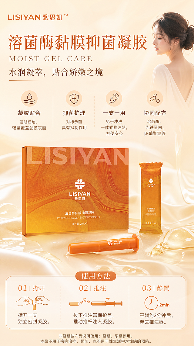 朋友圈竖版女性护理产品海报，大健康养生风，米色+浅橙暖色调，柔和温润氛围。画面中央偏下为产品主体：LISIYAN黎思妍溶菌酶黏膜抑菌凝胶（含橙色包装盒、独立袋装、推注器三支组合，产品呈错落陈列，可不同角度展示），产品100%还原上传商品图的外形、包装、LOGO、印刷文字、颜色与材质质感，以上传图为唯一商品主体来源。背景为米色渐变搭配浅橙色柔和光晕，隐约有丝绸缎面纹理与半透明凝胶质地流动感，营造温润私密的大健康养生氛围。画面右上方有一位柔和的亚洲女性侧影，神态宁静优雅，韩式淡妆，穿着浅米色柔软衣物，人物占比小且不抢产品主体，仅作氛围点缀。

画面文字排版精美，层级分明：
顶部主标题大字："溶菌酶黏膜抑菌凝胶"
副标题英文："MOIST GEL CARE"
副标题中文："水润凝萃，贴合娇嫩之境"
品牌名："LISIYAN 黎思妍™"

中部信息区，以精致图标+短句呈现四大卖点：
"凝胶贴合" — 透明质地，轻柔覆盖黏膜表面
"抑菌护理" — 对标示菌具有抑制作用
"一支一用" — 免于冲洗 一体式推注器，方便安心
"协同配方" — 溶菌酶、乳铁蛋白、β-葡聚糖等

下部使用方法区，三步序号排列：
"01｜撕开" 撕开一支独立密封凝胶。
"02｜推注" 拔下推注器保护盖，推动推杆注入凝胶。
"03｜静置" 平躺约2分钟后，弃去推注器。

最底部小字提示区："非经期按产品说明使用；经期、孕期停用。本品不用于疾病治疗、预防，也不用于性生活中对性病的预防。"

整体风格：写实商业摄影质感，柔光侧前方打光，柔和浅淡阴影，高级清透，米色与浅橙协调过渡，私密温和，版式精美，文字清晰可读，四周留足安全边距。画面中所有信息区域必须填充完整合理内容，不得出现空白框或占位。画面中所有数字必须精确渲染，不得错位、遗漏或编造。