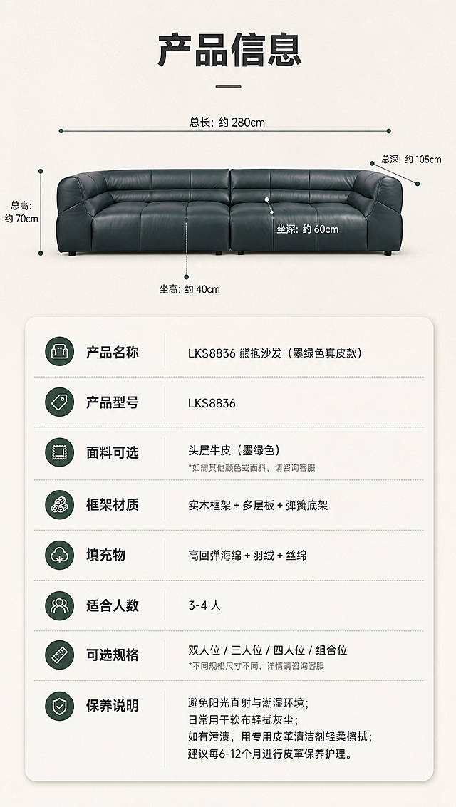 [商品] 使用【图1】LKS8836熊抱沙发墨绿色真皮款；保留方块造型、颜色、整体比例；正面平视角度，用于参数参照。
[画面] 页面目标：产品信息参数页，规格参数收口。构图：上下分区，上半区约2/5为沙发正面平视展示+尺寸引线标注（总长、总深、总高、坐高、坐深），下半区约3/5为清晰参数表格；沙发占上半区约60%；背景为纯净浅米白底，简洁专业。
[视觉] 套系策略：风格=意式极简高级商业摄影；标题字=现代无衬线粗黑体；正文字=简洁无衬线体；主色=米白暖灰；背景延展=基于米白暖灰做深浅层级、同色渐变和细腻微水泥/织物质感；强调色=墨绿（取自沙发），仅用于小面积图标、引线和标签；标题色=深炭灰；正文色=中暖灰；组件=圆角浅底信息卡、细线引线、数字序号胶囊；光影=左前侧暖柔自然光。
[文字] 顶部标题「产品信息」，尺寸引线标注总长、总深、总高、坐高、坐深（用约/推荐等保守表达）；参数表包含字段：产品名称、产品型号、面料可选、框架材质、填充物、适合人数、可选规格、保养说明；文字横排，字号保证手机端清晰可读。
[规格] 图片比例9:16竖版，4K分辨率，避免变形、错字、文字过小、冷蓝背景、沙发颜色改变、结构失真、极限词、虚构精确参数。