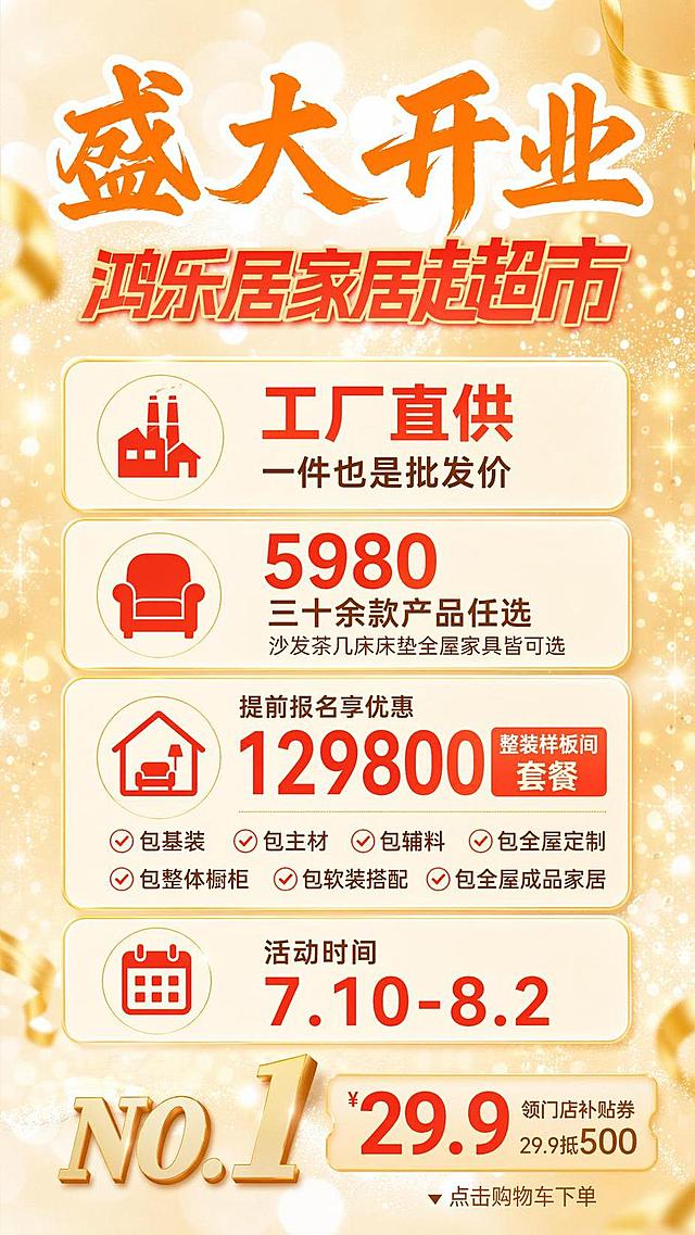 家居开业促销海报，版式精美，保留参考图暖金色浅黄渐变背景，版式骨架复刻参考图：顶部主标题区、中部信息区、底部促销区，保持参考图版式分区比例，暖金色调搭配橙红色文字，温馨明亮促销氛围，柔和顶部光影，光斑点缀
顶栏主标题区：主标题大字「盛大开业」，字号最大，橙色字体，背景浅金色散点光斑
副标题区：副标题「鸿乐居家居超市」，红色字体
中部信息区：完整呈现优惠信息，文字清晰可读，信息分区排版：
1. 工厂直供，一件也是批发价
2. 5980 三十余款产品任选，沙发茶几床床垫全屋家具皆可选
3. 提前报名享优惠，129800整装样板间套餐：包基装，包主材，包辅料，包全屋定制，包整体橱柜，包软装搭配，包全屋成品家居
4. 活动时间 7.10-8.2
底部促销区：复刻参考图底部促销标签结构，保持暖金色圆角标签设计，排版整齐
所有文字清晰可读，配色与参考图色系保持一致，浅金色背景搭配橙红色标题文字，氛围喜庆开业感，整体超高清4K分辨率，画面比例9:16